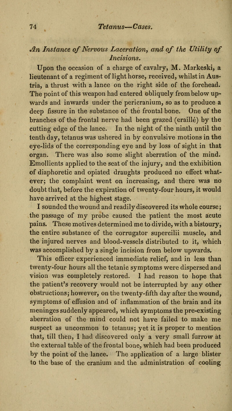 Jin Instance of Nervous Laceration, and of the Utility of Jficisions. Upon the occasion of a charge of cavalry, M. Markesld, a lieutenant of a regiment of light horse, received, whilst in Aus- tria, a thrust with a lance on the right side of the forehead. The point of this weapon had entered obliquely from below up- wards and inwards under the pericranium, so as to produce a deep fissure in the substance of the frontal bone. One of the branches of the frontal nerve had been grazed (eraille) by the cutting edge of the lance. In the night of the ninth until the tenth day, tetanus was ushered in by convulsive motions in the eye-lids of the corresponding eye and by loss of sight in that organ. There was also some slight aberration of the mind. Emollients applied to the seat of the injury, and the exhibition of diaphoretic and opiated draughts produced no effect what- ever; the complaint went on increasing, and there was no doubt that, before the expiration of twenty-four hours, it would have arrived at the highest stage. I sounded the wound and readily discovered its whole course; the passage of my probe caused the patient the most acute pains. These motives determined me to divide, with a bistoury, the entire substance of the corrugator supercilii muscle, and the injured nerves and blood-vessels distributed to it, which was accomplished by a single incision from below upwards* This officer experienced immediate relief, and in less than twenty-four hours all the tetanic symptoms were dispersed and vision was completely restored. 1 had reason to hope that the patient's recovery would not be interrupted by any other obstructions; however, on the twenty-fifth day after the wound, symptoms of effusion and of inflammation of the brain and its meninges suddenly appeared, which symptoms the pre-existing aberration of the mind could not have failed to make me suspect as uncommon to tetanus; yet it is proper to mention that, till then, I had discovered only a very small furrow at the external table of the frontal bone, which had been produced by the point of the lance. The application of a large blister to the base of the cranium and the administration of cooling