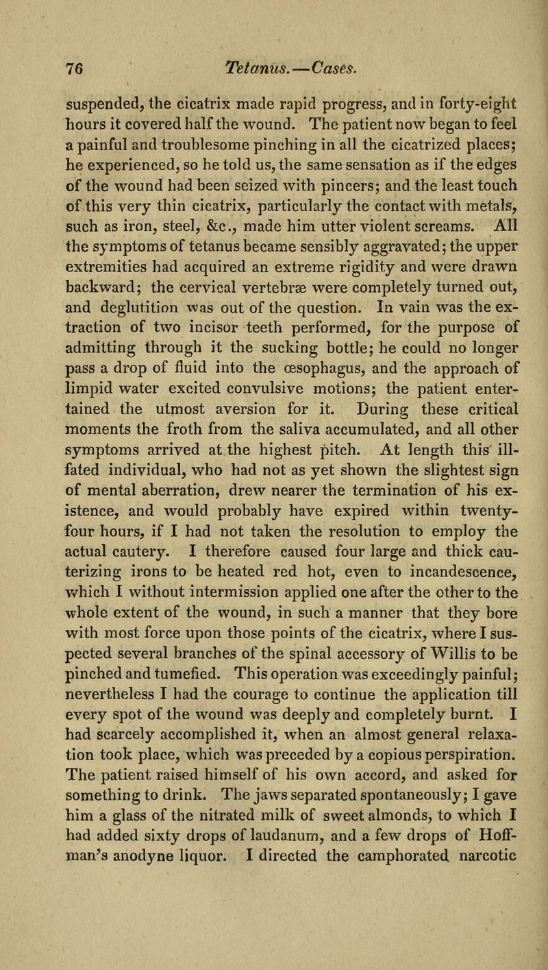 suspended, the cicatrix made rapid progress, and in forty-eight hours it covered half the wound. The patient now began to feel a painful and troublesome pinching in all the cicatrized places; he experienced, so he told us, the same sensation as if the edges of the wound had been seized w^ith pincers; and the least touch of this very thin cicatrix, particularly the contact with metals, such as iron, steel, &c., made him utter violent screams. All the symptoms of tetanus became sensibly aggravated; the upper extremities had acquired an extreme rigidity and were drawn backward; the cervical vertebrae were completely turned out, and deglutition was out of the question. In vain was the ex- traction of two incisor teeth performed, for the purpose of admitting through it the sucking bottle; he could no longer pass a drop of fluid into the oesophagus, and the approach of limpid water excited convulsive motions; the patient enter- tained the utmost aversion for it. During these critical moments the froth from the saliva accumulated, and all other symptoms arrived at the highest pitch. At length this ill- fated individual, who had not as yet shown the slightest sign of mental aberration, drew nearer the termination of his ex- istence, and would probably have expired within twenty- four hours, if I had not taken the resolution to employ the actual cautery. I therefore caused four large and thick cau- terizing irons to be heated red hot, even to incandescence, v/hich I without intermission applied one after the other to the whole extent of the wound, in such a manner that they bore with most force upon those points of the cicatrix, where I sus- pected several branches of the spinal accessory of Willis to be pinched and tumefied. This operation was exceedingly painful; nevertheless I had the courage to continue the application till every spot of the wound was deeply and completely burnt. I had scarcely accomplished it, when an almost general relaxa- tion took place, which was preceded by a copious perspiration. The patient raised himself of his own accord, and asked for something to drink. The jaws separated spontaneously; I gave him a glass of the nitrated milk of sweet almonds, to which I had added sixty drops of laudanum, and a few drops of Hoff- man's anodyne liquor. I directed the camphorated narcotic