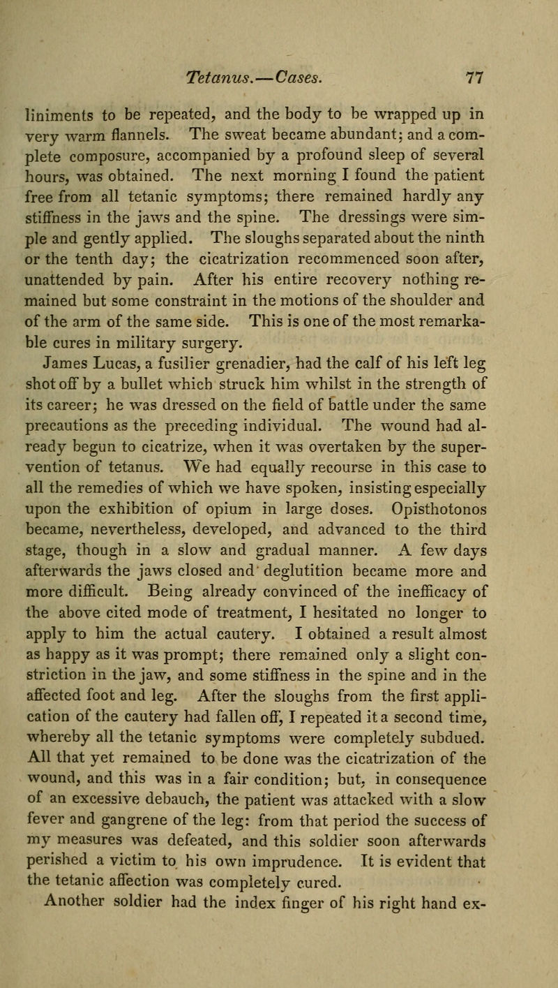 liniments to be repeated, and the body to be wrapped up in very warm flannels. The sweat became abundant; and a com- plete composurGj accompanied by a profound sleep of several hours, was obtained. The next morning I found the patient free from all tetanic symptoms; there remained hardly any stifiness in the jaws and the spine. The dressings were sim- ple and gently applied. The sloughs separated about the ninth or the tenth day; the cicatrization recommenced soon after, unattended by pain. After his entire recovery nothing re- mained but some constraint in the motions of the shoulder and of the arm of the same side. This is one of the most remarka- ble cures in military surgery. James Lucas, a fusilier grenadier, had the calf of his left leg shot off by a bullet which struck him whilst in the strength of its career; he was dressed on the field of battle under the same precautions as the preceding individual. The wound had al- ready begun to cicatrize, w^hen it was overtaken by the super- vention of tetanus. We had equally recourse in this case to all the remedies of which we have spoken, insisting especially upon the exhibition of opium in large doses. Opisthotonos became, nevertheless, developed, and advanced to the third stage, though in a slow and gradual manner. A few days afterwards the jaws closed and' deglutition became more and more difficult. Being already convinced of the inefficacy of the above cited mode of treatment, I hesitated no longer to apply to him the actual cautery. I obtained a result almost as happy as it was prompt; there remained only a slight con- striction in the jaw, and some stiffness in the spine and in the affected foot and leg. After the sloughs from the first appli- cation of the cautery had fallen off, I repeated it a second time, whereby all the tetanic symptoms were completely subdued. All that yet remained to be done was the cicatrization of the wound, and this was in a fair condition; but, in consequence of an excessive debauch, the patient was attacked with a slow fever and gangrene of the leg: from that period the success of my measures was defeated, and this soldier soon afterwards perished a victim to. his own imprudence. It is evident that the tetanic affection was completely cured. Another soldier had the index finger of his right hand ex-