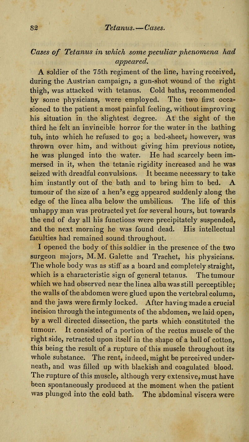 Cases of Tetanus in which some peculiar phenomena had appeared. A soldier of the 75th regiment of the line, having received, during the Austrian campaign, a gun-shot wound of the right thigh, was attacked with tetanus. Cold baths, recommended by some physicians, were employed. The two first occa- sioned to the patient a most painful feeling, without improving his situation in the slightest degree. At the sight of the third he felt an invincible horror for the water in the bathing tub, into which he refused to go; a bed-sheet, however, was thrown over him, and without giving him previous notice, he was plunged into the water. He had scarcely been im- mersed in it, when the tetanic rigidity increased and he was seized with dreadful convulsions. It became necessary to take him instantly out of the bath and to bring him to bed. A tumour of the size of a hen's egg appeared suddenly along the edge of the linea alba below the umbilicus. The life of this unhappy man was protracted yet for several hours, but towards the end of day all his functions were precipitately suspended, and the next morning he w^as found dead. His intellectual faculties had remained sound throughout. I opened the body of this soldier in the presence of the two surgeon majors, M.M. Galette and Trachet, his physicians. The whole body was as stiff as a board and completely straight, which is a characteristic sign of general tetanus. The tumour which we had observed near the linea alba was still perceptible; the walls of the abdomen were glued upon the vertebral column, and the jaws were firmly locked. After having made a crucial incision through the integuments of the abdomen, we laid open, by a well directed dissection, the parts which constituted the tumour. It consisted of a portion of the rectus muscle of the right side, retracted upon itself in the shape of a ball of cotton, this being the result of a rupture of this muscle throughout its whole substance. The rent, indeed, might be perceived under- neath, and was filled up with blackish and coagulated blood. The rupture of this muscle, although very extensive, must have been spontaneously produced at the moment when the patient was plunged into the cold bath. The abdominal viscera were