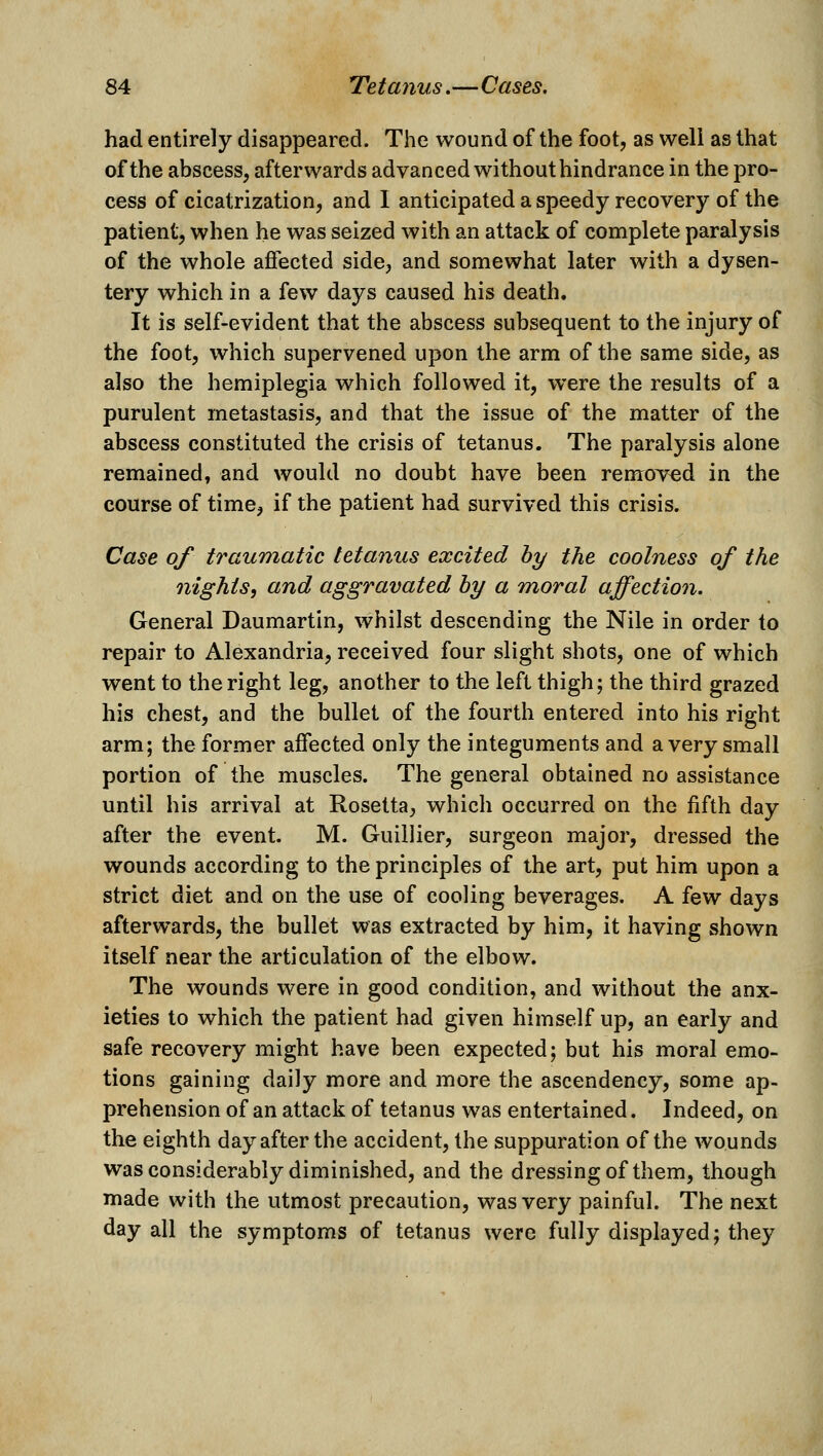 had entirely disappeared. The wound of the foot, as well as that of the abscess, afterwards advanced without hindrance in the pro- cess of cicatrization, and 1 anticipated a speedy recovery of the patient, when he was seized with an attack of complete paralysis of the whole affected side, and somewhat later with a dysen- tery which in a few days caused his death. It is self-evident that the abscess subsequent to the injury of the foot, which supervened upon the arm of the same side, as also the hemiplegia which followed it, were the results of a purulent metastasis, and that the issue of the matter of the abscess constituted the crisis of tetanus. The paralysis alone remained, and would no doubt have been remored in the course of time, if the patient had survived this crisis. Case of traumatic tetanus excited by the coolness of the nights, and aggravated by a moral affection. General Daumartin, whilst descending the Nile in order to repair to Alexandria, received four slight shots, one of which went to the right leg, another to the left thigh; the third grazed his chest, and the bullet of the fourth entered into his right arm; the former affected only the integuments and a very small portion of the muscles. The general obtained no assistance until his arrival at Rosetta, which occurred on the fifth day after the event. M. Guiilier, surgeon major, dressed the wounds according to the principles of the art, put him upon a strict diet and on the use of cooling beverages. A few days afterwards, the bullet was extracted by him, it having shown itself near the articulation of the elbow. The wounds were in good condition, and without the anx- ieties to which the patient had given himself up, an early and safe recovery might have been expected; but his moral emo- tions gaining daily more and more the ascendency, some ap- prehension of an attack of tetanus was entertained. Indeed, on the eighth day after the accident, the suppuration of the wounds was considerably diminished, and the dressing of them, though made with the utmost precaution, was very painful. The next day all the symptoms of tetanus were fully displayed; they