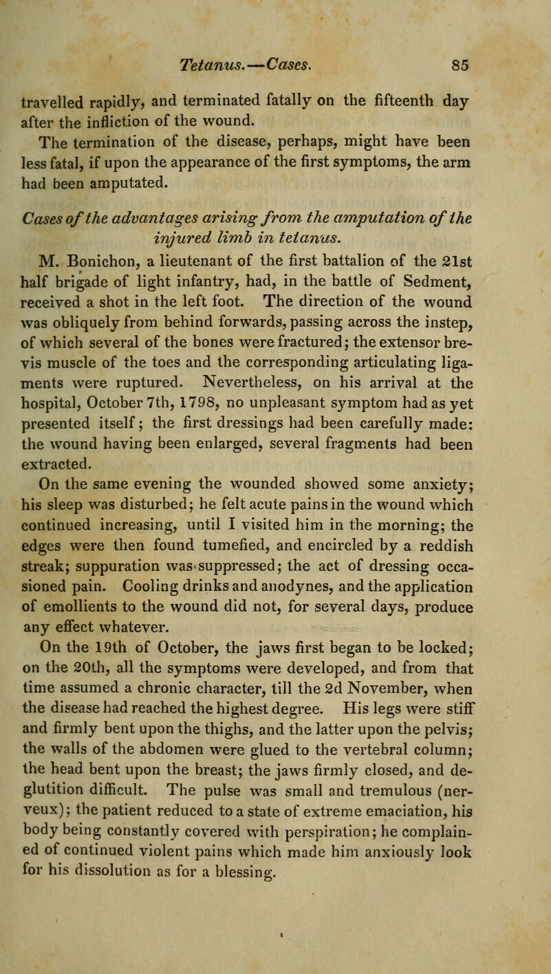 travelled rapidly, and terminated fatally on the fifteenth day after the infliction of the wound. The termination of the disease, perhaps, might have been less fatal, if upon the appearance of the first symptoms, the arm had been amputated. Cases of the advantages arising from the amputation of the injured limb in tetanus. M. Bonichon, a lieutenant of the fi^rst battalion of the 21st half brigade of light infantry, had, in the battle of Sedment, received a shot in the left foot. The direction of the wound was obliquely from behind forwards, passing across the instep, of which several of the bones were fractured; the extensor bre- vis muscle of the toes and the corresponding articulating liga- ments were ruptured. Nevertheless, on his arrival at the hospital, October 7th, 1798, no unpleasant S3rmptom had as yet presented itself; the first dressings had been carefully made: the wound having been enlarged, several fragments had been extracted. On the same evening the wounded showed some anxiety; his sleep was disturbed; he felt acute pains in the wound which continued increasing, until I visited him in the morning; the edges were then found tumefied, and encircled by a reddish streak; suppuration was-suppressed; the act of dressing occa- sioned pain. Cooling drinks and ajiodynes, and the application of emollients to the wound did not, for several days, produce any effect whatever. On the 19th of October, the jaws first began to be locked; on the 20th, all the symptoms were developed, and from that time assumed a chronic character, till the 2d November, when the disease had reached the highest degree. His legs were stiff and firmly bent upon the thighs, and the latter upon the pelvis; the walls of the abdomen were glued to the vertebral column; the head bent upon the breast; the jaws firmly closed, and de- glutition difficult. The pulse was small and tremulous (ner- veux); the patient reduced to a state of extreme emaciation, his body being constantly covered with perspiration; he complain- ed of continued violent pains which made him anxiously look for his dissolution as for a blessing.