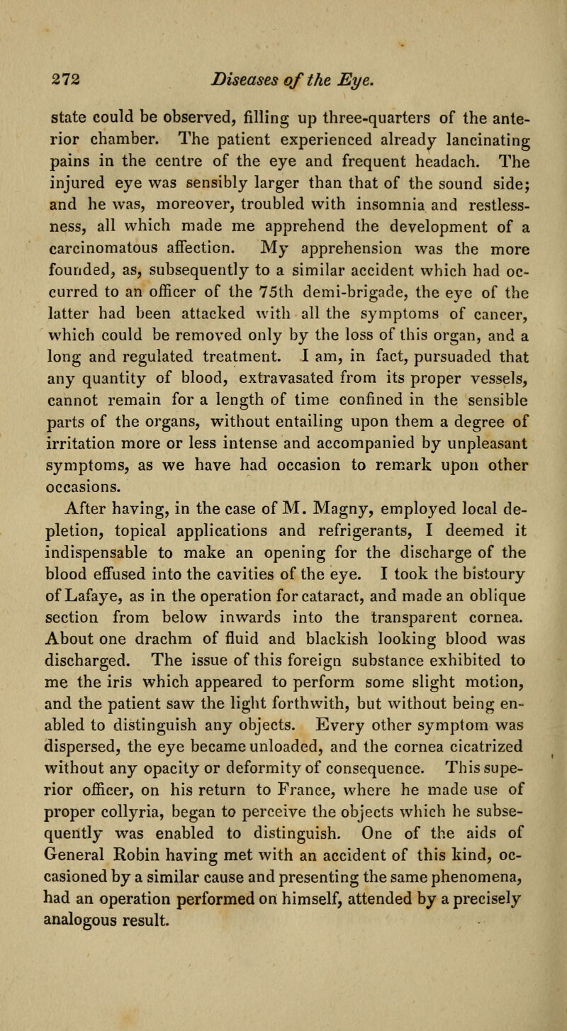 state could be observed, filling up three-quarters of the ante- rior chamber. The patient experienced already lancinating pains in the centre of the eye and frequent headach. The injured eye was sensibly larger than that of the sound side; and he was, moreover, troubled with insomnia and restless- ness, all which made me apprehend the development of a carcinomatous afiection. My apprehension was the more founded, as, subsequently to a similar accident which had oc- curred to an officer of the 75th demi-brigade, the eye of the latter had been attacked with all the symptoms of cancer, which could be removed only by the loss of this organ, and a long and regulated treatment. I am, in fact, pursuaded that any quantity of blood, extravasated from its proper vessels, cannot remain for a length of time confined in the sensible parts of the organs, without entailing upon them a degree of irritation more or less intense and accompanied by unpleasant symptoms, as we have had occasion to remark upon other occasions. After having, in the case of M. Magny, employed local de- pletion, topical applications and refrigerants, I deemed it indispensable to make an opening for the discharge of the blood efi'used into the cavities of the eye. I took the bistoury of Lafaye, as in the operation for cataract, and made an oblique section from below inwards into the transparent cornea. About one drachm of fluid and blackish looking blood was discharged. The issue of this foreign substance exhibited to me the iris which appeared to perform some slight motion, and the patient saw the light forthwith, but without being en- abled to distinguish any objects. Every other symptom was dispersed, the eye became unloaded, and the cornea cicatrized without any opacity or deformity of consequence. This supe- rior officer, on his return to France, where he made use of proper collyria, began to perceive the objects which he subse- quently was enabled to distinguish. One of the aids of General Robin having met with an accident of this kind, oc- casioned by a similar cause and presenting the same phenomena, had an operation performed on himself, attended by a precisely analogous result.