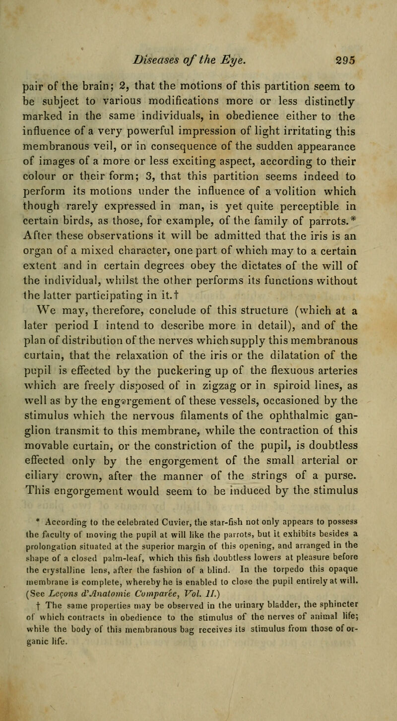 pair of the brain; 2, that the motions of this partition seem to be subject to various modifications more or less distinctly- marked in the same individuals, in obedience either to the influence of a very powerful impression of light irritating this membranous veil, or in consequence of the sudden appearance of images of a more or less exciting aspect, according to their colour or their form; 3, that this partition seems indeed to perform its motions under the influence of a volition which though rarely expressed in man, is yet quite perceptible in certain birds, as those, for example, of the family of parrots.* After these observations it will be admitted that the iris is an organ of a mixed character, one part of which may to a certain extent and in certain degrees obey the dictates of the will of the individual, whilst the other performs its functions without the latter participating in it.t We may, therefore, conclude of this structure (which at a later period I intend to describe more in detail), and of the plan of distribution of the nerves which supply this membranous curtain, that the relaxation of the iris or the dilatation of the pupil is efiected by the puckering up of the flexuous arteries which are freely disposed of in zigzag or in spiroid lines, as well as by the engorgement of these vessels, occasioned by the stimulus which the nervous filaments of the ophthalmic gan- glion transmit to this membrane, while the contraction of this movable curtain, or the constriction of the pupil, is doubtless effected only by the engorgement of the small arterial or ciliary crown, after the manner of the strings of a purse. This engorgement would seem to be Induced by the stimulus * According to the celebrated Cuvier, the star-fish not only appears to possess the faculty of moving the pupil at will like the parrots, but it exhibits besides a prolongation situated at the superior margin of this opening, and arranged in the shape of a closed palm-leaf, which this fish doubtless lowers at pleasure before the crystalline lens, after the fashion of a blind. In the torpedo this opaque membrane is complete, whereby he is enabled to close the pupil entirely at will. (See Legons d'Anatomie Cumparee, Vol. II.) t The same properties may be observed in the urinary bladder, the sphincter of which contracts in obedience to the stimulus of the nerves of animal life; while the body of this membranous bag receives its stimulus from those of or- ganic life.