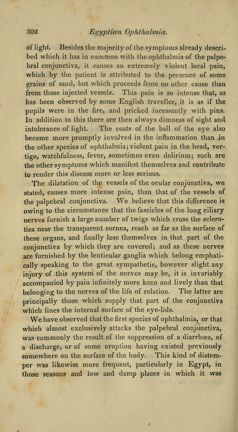 of light. Besides the majority of the symptoms already descri- bed which it has in common with the ophthalmia of the palpe- bral conjunctiva, it causes an extremely violent local pain, which by the patient is attributed to the presence of some grains of sand, but which proceeds from no other cause than from those injected vessels. This pain is so intense that, as has been observed by some English traveller, it is as if the pupils were in the fire, and pricked incessantly with pins. In addition to this there are then always dimness of sight and intolerance of light. The coats of the ball of the eye also become more promptly involved in the inflammation than .in the other species of ophthalmia; violent pain in the head, ver- tigo, watchfulness, fever, sometimes even delirium; such are the other symptoms w^hich manifest themselves and contribute to render this disease more or less serious. The dilatation of the vessels of the ocular conjunctiva, we stated, causes more intense pain, than that of the vessels of the palpebral conjunctiva. We believe that this difference is owino to the circumstance that the fascicles of the long ciliary nerves furnish a large number of twigs which cross the sclero- tica near the transparent cornea, reach as far as the surface of these organs, and finally lose themselves in that part of the conjunctiva by which they are covered; and as these nerves are furnished by the lenticular ganglia which belong emphati- cally speaking to the great sympathetic, however slight any injury of this system of the nerves may be, it is invariably accompanied by pain infinitely more keen and lively than that belonging to the nerves of the life of relation. The latter are principally those which supply that part of the conjunctiva which lines the internal surface of the eye-lids. We have observed that the first species of ophthalmia^ or that which almost exclusively attacks the palpebral conjunctiva, was commonly the result of the suppression of a diarrhoea, of a discharge, or of some eruption having existed previously somewhere on the surface of the body. This kind of distem- per was likewise more frequent, particularly in Egypt, in those seasons and low and damp places in which it was