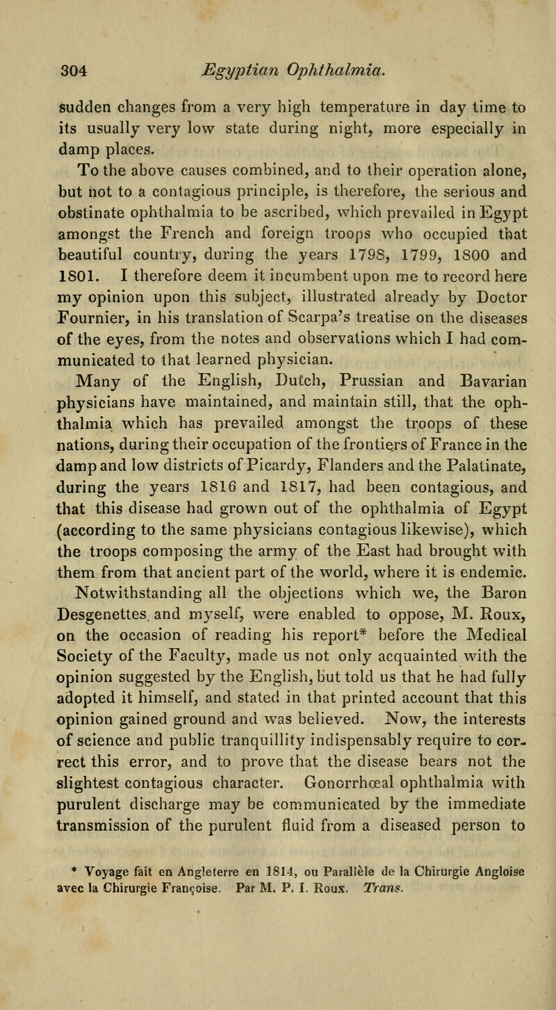 sudden changes from a very high temperature in day time to its usually very low state during night, more especially in damp places. To the ahove causes combined, and to their operation alone, but hot to a contagious principle, is therefore, the serious and obstinate ophthalmia to be ascribed, which prevailed in Egypt amongst the French and foreign troops who occupied that beautiful country, during the years 179S, 1799, 1800 and 1801. I therefore deem it incumbent upon me to record here my opinion upon this subject, illustrated already by Doctor Fournier, in his translation of Scarpa's treatise on the diseases of the eyes, from the notes and observations which I had com- municated to that learned physician. Many of the English, Dutch, Prussian and Bavarian physicians have maintained, and maintain still, that the oph- thalmia which has prevailed amongst the troops of these nations, during their occupation of the frontiers of France in the damp and low districts of Picardy, Flanders and the Palatinate, during the years 1816 and 1817, had been contagious, and that this disease had grown out of the ophthalmia of Egypt (according to the same physicians contagious likewise), which the troops composing the army of the East had brought with them from that ancient part of the world, where it is endemic. Notwithstanding all the objections which we, the Baron Desgenettes. and myself, were enabled to oppose, M. Roux, on the occasion of reading his report* before the Medical Society of the Facult}^, made us not only acquainted with the opinion suggested by the English, but told us that he had fully adopted it himself, and stated in that printed account that this opinion gained ground and was believed. Now, the interests of science and public tranquillity indispensably require to cor- rect this error, and to prove that the disease bears not the slightest contagious character. Gonorrhoea! ophthalmia with purulent discharge may be communicated by the immediate transmission of the purulent fluid from a diseased person to * Voyage fait en Angleterre en 1814, ou Parallele de la Chirurgie Angloise avec la Chirurgie Fran^oise. Par M. P. I. Roux. Trans.