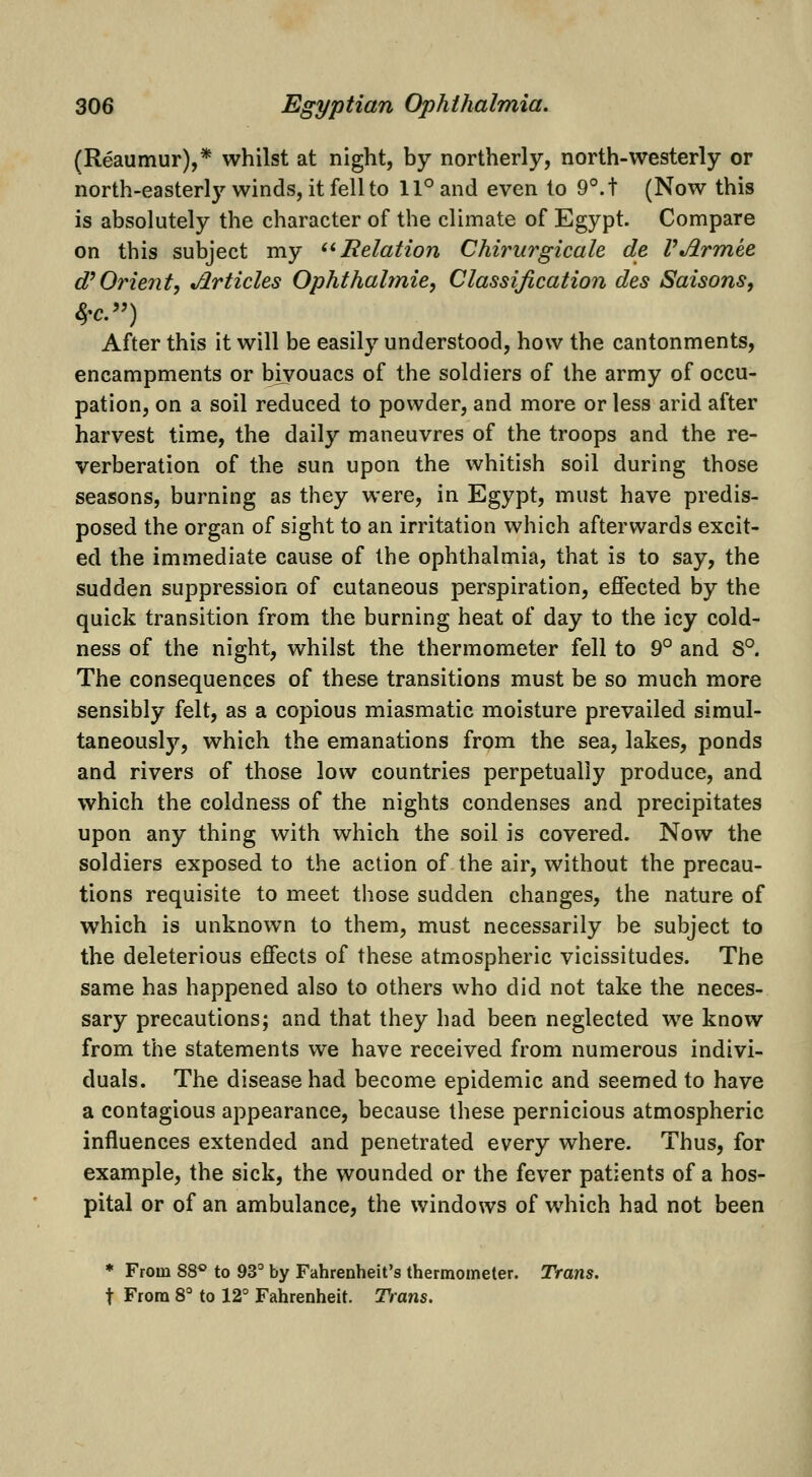 (Reaumur),* whilst at night, by northerly, north-westerly or north-easterl}'' winds, it fell to 11° and even to 9°.t (Now this is absolutely the character of the climate of Egypt. Compare on this subject my '^ Relation Chirurgicale de VJirmke d'Orient, Jlrticles Ophthahnie, Classification des Saisons, 4-c.) After this it will be easily understood, how the cantonments, encampments or bivouacs of the soldiers of the army of occu- pation, on a soil reduced to powder, and more or less arid after harvest time, the daily maneuvres of the troops and the re- verberation of the sun upon the whitish soil during those seasons, burning as they were, in Egypt, must have predis- posed the organ of sight to an irritation which afterwards excit- ed the immediate cause of the ophthalmia, that is to say, the sudden suppression of cutaneous perspiration, effected by the quick transition from the burning heat of day to the icy cold- ness of the night, whilst the thermometer fell to 9° and S°. The consequences of these transitions must be so much more sensibly felt, as a copious miasmatic moisture prevailed simul- taneously, which the emanations from the sea, lakes, ponds and rivers of those low countries perpetually produce, and which the coldness of the nights condenses and precipitates upon any thing with which the soil is covered. Now the soldiers exposed to the action of the air, without the precau- tions requisite to meet tliose sudden changes, the nature of which is unknown to them, must necessarily be subject to the deleterious effects of these atmospheric vicissitudes. The same has happened also to others who did not take the neces- sary precautions; and that they had been neglected we know from the statements we have received from numerous indivi- duals. The disease had become epidemic and seemed to have a contagious appearance, because these pernicious atmospheric influences extended and penetrated every where. Thus, for example, the sick, the wounded or the fever patients of a hos- pital or of an ambulance, the windows of which had not been * From 88*> to 93 by Fahrenheit's thermometer. Trans. t From 8° to 12° Fahrenheit. Trans.