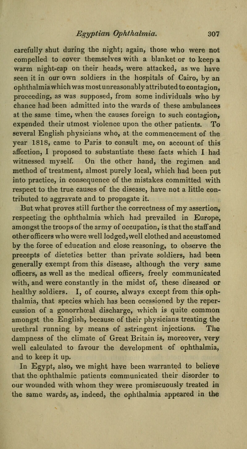 carefully shut during the night; again, those who were not compelled to cover themselves with a blanket or to keep a warm night-cap on their heads, were attacked, as we have seen it in our own soldiers in the hospitals of Cairo, by an ophthalmia which was most unreasonably attributed to contagion, proceeding, as was supposed, from some individuals who by chance had been admitted into the wards of these ambulances at the same time, when the causes foreign to such contagion, expended their utmost violence upon the other patients. To several English physicians who, at the commencement of the year 1818, came to Paris to consult me, on account of this affection, I proposed to substantiate these facts which I had witnessed myself. On the other hand, the regimen and method of treatment, almost purely local, which had been put into practice, in consequence of the mistakes committed with respect to the true causes of the disease, have not a little con- tributed to aggravate and to propagate it. But what proves still further the correctness of my assertion, respecting the ophthalmia which had prevailed in Europe, amongst the troops of the army of occupation, is that the staff and other officers who were well lodged, well clothed and accustomed by the force of education and close reasoning, to observe the precepts of dietetics better than private soldiers, had been generally exempt from this disease, although the very same officers, as well as the medical officers, freely communicated with, and were constantly in the midst of, these diseased or healthy soldiers. I, of course, always except from this oph- thalmia, that species which has been occasioned by the reper- cussion of a gonorrhceal discharge, which is quite common amongst the English, because of their physicians treating the urethral running by means of astringent injections. The dampness of the climate of Great Britain is, moreover, very well calculated to favour the development of ophthalmia, and to keep it up. In Egypt, also, we might have been warranted to believe that the ophthalmic patients communicated their disorder to our wounded with whom they were promiscuously treated in the same wards, as, indeed, the ophthalmia appeared in the