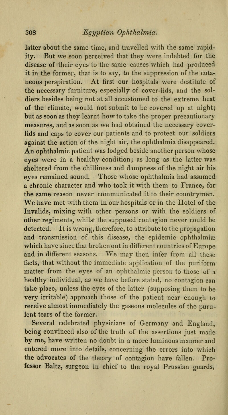 latter about the same time, and travelled with the same rapid- ity. But we soon perceived that they were indebted for the disease of their eyes to the same causes which had produced it in the former, that is to say, to the suppression of the cuta- neous perspiration. At first our hospitals were destitute of the necessary furniture, especially of cover-lids, and the sol- diers besides being not at all accustomed to the extreme heat of the climate, would not submit to be covered up at night; but as soon as they learnt how to take the proper precautionary measures, and as soon as we had obtained the necessary cover- lids and caps to cover our patients and to protect our soldiers against the action of the night air, the ophthalmia disappeared. An ophthalmic patient was lodged beside another person whose eyes were in a healthy condition; as long as the latter was sheltered from the chilliness and dampness of the night air his eyes remained sound. Those whose ophthalmia had assumed a chronic character and who took it with them to France, for the same reason never communicated it to their countrymen. We have met with them in our hospitals or in the Hotel of the Invalids, mixing with other persons or with the soldiers of other regiments, whilst the supposed contagion never could be detected. It is wrong, therefore, to attribute to the propagation and transmission of this disease, the epidemic ophthalmige which have sincethat broken out in different countries of Europe and in different seasons. We may then infer from all these facts, that without the immediate application of the puriform matter from the eyes of an ophthalmic person to those of a healthy individual, as we have before stated, no contagion can take place, unless the eyes of the latter (supposing them to be very irritable) approach those of the patient near enough to receive almost immediately the gaseous molecules of the puru- lent tears of the former. Several celebrated physicians of Germany and England, being convinced also of the truth of the assertions just made by me, have written no doubt in a more luminous manner and entered more into details, concerning the errors into which the advocates of the theory of contagion have fallen. Pro- fessor Baltz, surgeon in chief to the royal Prussian guards.