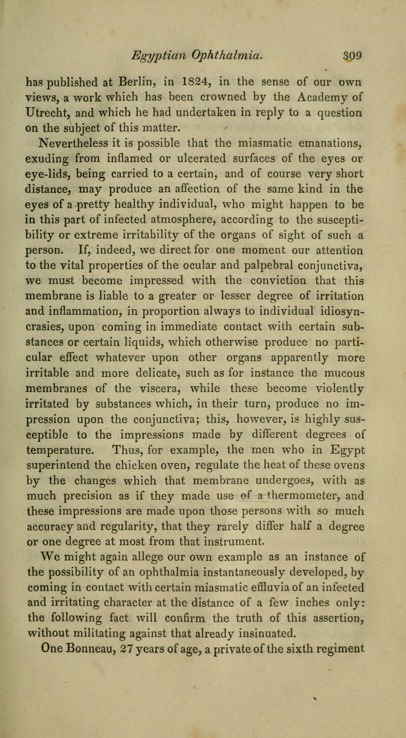 has published at Berlin, in 1824, in the sense of our own views, a work which has been crowned by the Academy of Utrecht, and which he had undertaken in reply to a question on the subject of this matter. Nevertheless it is possible that the naiasmatic emanations, exuding from inflamed or ulcerated surfaces of the eyes or eye-lids, being carried to a certain, and of course very short distance, may produce an affection of the same kind in the eyes of a pretty healthy individual, who might happen to be in this part of infected atmosphere, according to the suscepti- bility or extreme irritability of the organs of sight of such a person. If, indeed, we direct for one moment our attention to the vital properties of the ocular and palpebral conjunctiva, we must become impressed with the conviction that this membrane is liable to a greater or lesser degree of irritation and inflammation, in proportion always to individual idiosyn- crasies, upon coming in immediate contact with certain sub- stances or certain liquids, which otherwise produce no parti- cular effect whatever upon other organs apparently more irritable and more delicate, such as for instance the mucous membranes of the viscera, while these become violently irritated by substances which, in their turn, produce no im- pression upon the conjunctiva; this, however, is highly sus- ceptible to the impressions made by different degrees of temperature. Thus, for example, the men who in Egypt superintend the chicken oven, regulate the heat of these ovens by the changes which that membrane undergoes, with as much precision as if they made use of a thermometer, and these impressions are made upon those persons with so much accuracy and regularity, that they rarely differ half a degree or one degree at most from that instrument. We might again allege our own example as an instance of the possibility of an ophthalmia instantaneously developed, by coming in contact with certain miasmatic effluvia of an infected and irritating character at the distance of a few inches only: the following fact will confirm the truth of this assertion, without militating against that already insinuated. One Bonneau, 27 years of age, a private of the sixth regiment