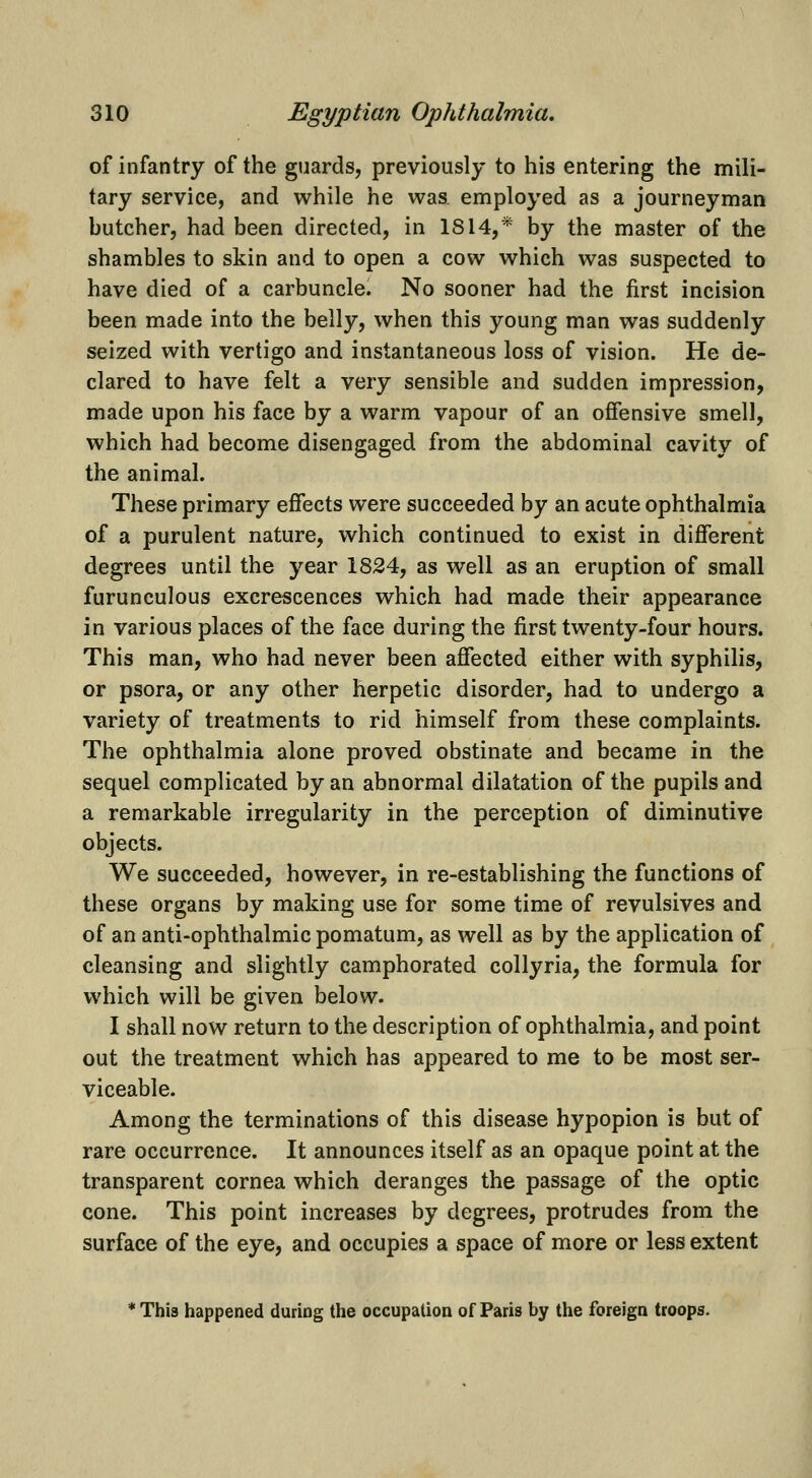 of infantry of the guards, previously to his entering the mili- tary service, and while he was. employed as a journeyman hutcher, had been directed, in 1814,* by the master of the shambles to skin and to open a cow which was suspected to have died of a carbuncle. No sooner had the first incision been made into the belly, when this young man was suddenly seized with vertigo and instantaneous loss of vision. He de- clared to have felt a very sensible and sudden impression, made upon his face by a warm vapour of an offensive smell, which had become disengaged from the abdominal cavity of the animal. These primary effects were succeeded by an acute ophthalmia of a purulent nature, which continued to exist in different degrees until the year 1824, as well as an eruption of small furunculous excrescences which had made their appearance in various places of the face during the first twenty-four hours. This man, who had never been affected either with syphilis, or psora, or any other herpetic disorder, had to undergo a variety of treatments to rid himself from these complaints. The ophthalmia alone proved obstinate and became in the sequel complicated by an abnormal dilatation of the pupils and a remarkable irregularity in the perception of diminutive objects. We succeeded, however, in re-establishing the functions of these organs by making use for some time of revulsives and of an anti-ophthalmic pomatum, as well as by the application of cleansing and slightly camphorated collyria, the formula for which will be given below. I shall now return to the description of ophthalmia, and point out the treatment which has appeared to me to be most ser- viceable. Among the terminations of this disease hypopion is but of rare occurrence. It announces itself as an opaque point at the transparent cornea which deranges the passage of the optic cone. This point increases by degrees, protrudes from the surface of the eye, and occupies a space of more or less extent * Thia happened during the occupation of Paris by the foreign troops.