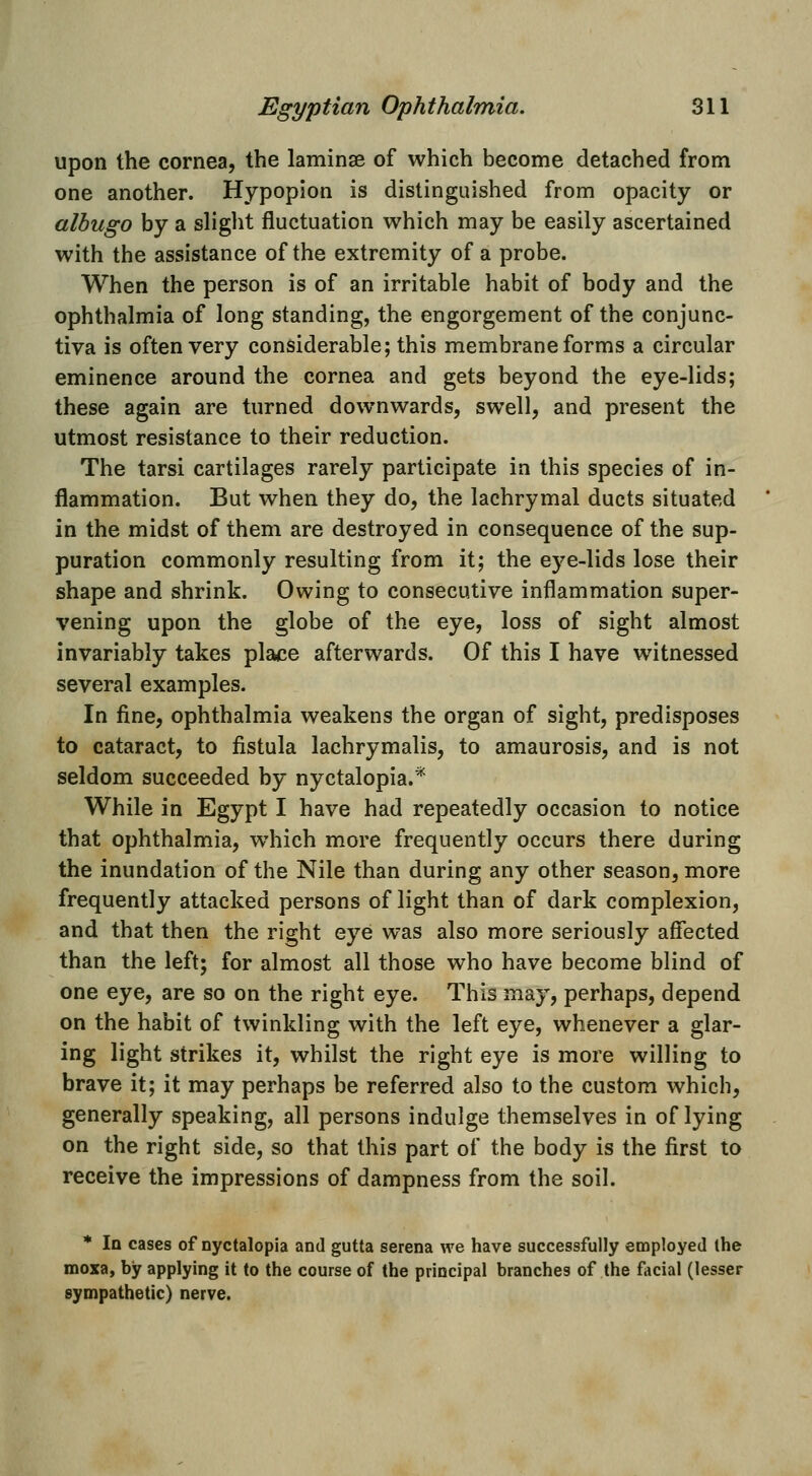 upon the cornea, the laminse of which become detached from one another. Hypopion is distinguished from opacity or albugo by a slight fluctuation which may be easily ascertained with the assistance of the extremity of a probe. When the person is of an irritable habit of body and the ophthalmia of long standing, the engorgement of the conjunc- tiva is often very considerable; this membrane forms a circular eminence around the cornea and gets beyond the eye-lids; these again are turned downwards, swell, and present the utmost resistance to their reduction. The tarsi cartilages rarely participate in this species of in- flammation. But when they do, the lachrymal ducts situated in the midst of them are destroyed in consequence of the sup- puration commonly resulting from it; the eye-lids lose their shape and shrink. Owing to consecutive inflammation super- vening upon the globe of the eye, loss of sight almost invariably takes place afterwards. Of this I have witnessed several examples. In fine, ophthalmia weakens the organ of sight, predisposes to cataract, to fistula lachrymalis, to amaurosis, and is not seldom succeeded by nyctalopia.* While in Egypt I have had repeatedly occasion to notice that ophthalmia, which more frequently occurs there during the inundation of the Nile than during any other season, more frequently attacked persons of light than of dark complexion, and that then the right eye was also more seriously affected than the left; for almost all those who have become blind of one eye, are so on the right eye. This may, perhaps, depend on the habit of twinkling with the left eye, whenever a glar- ing light strikes it, whilst the right eye is more willing to brave it; it may perhaps be referred also to the custom which, generally speaking, all persons indulge themselves in of lying on the right side, so that this part of the body is the first to receive the impressions of dampness from the soil. * In cases of nyctalopia and gutta serena we have successfully employed the moxa, by applying it to the course of the principal branches of the facial (lesser sympathetic) nerve.