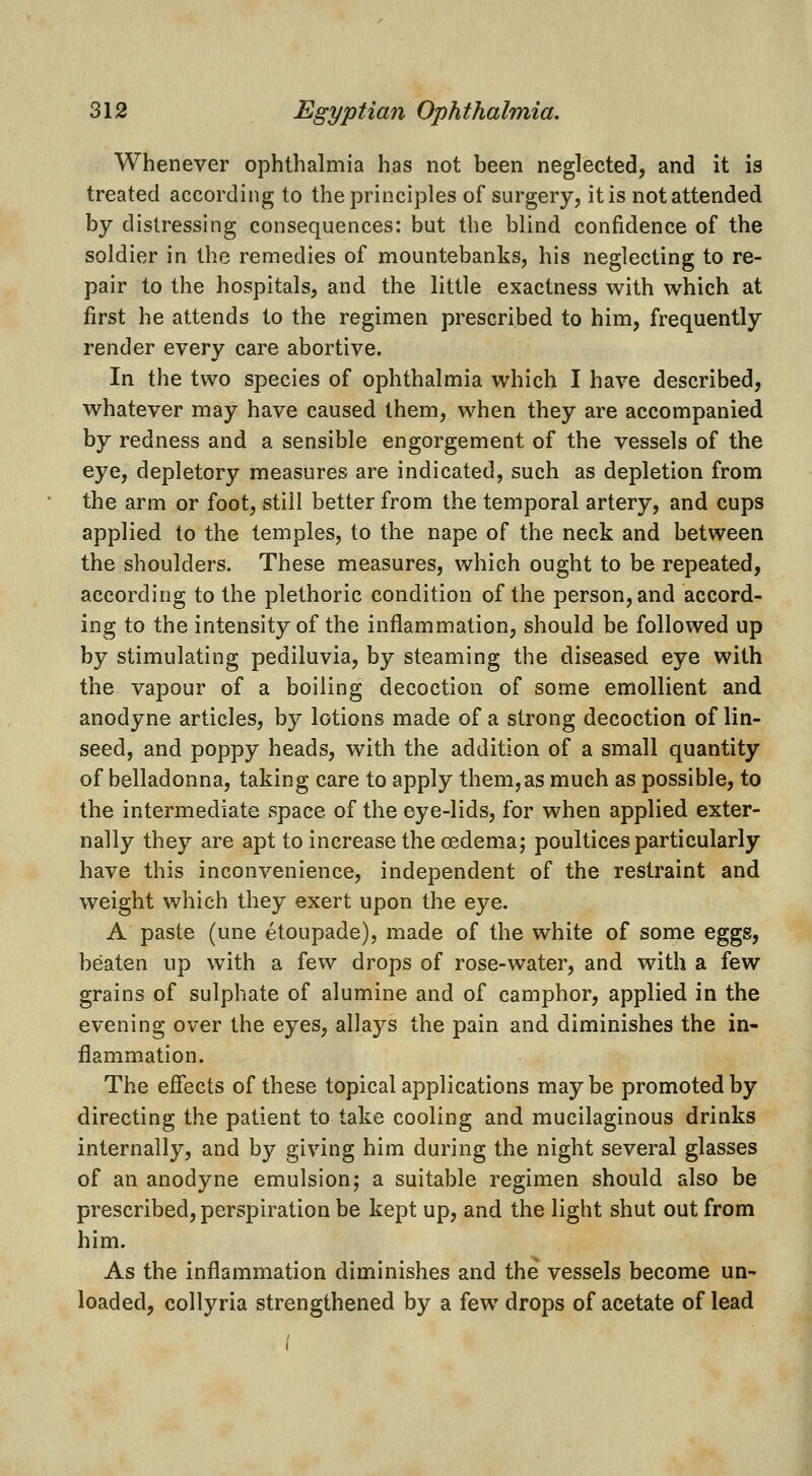 Whenever ophthalmia has not been neglected, and it is treated according to the principles of surgery, it is not attended by distressing consequences: but the blind confidence of the soldier in the remedies of mountebanks, his neglecting to re- pair to the hospitals, and the little exactness with which at first he attends to the regimen prescribed to him, frequently render every care abortive. In the two species of ophthalmia which I have described, whatever may have caused them, when they are accompanied by redness and a sensible engorgement of the vessels of the eye, depletory measures are indicated, such as depletion from the arm or foot, still better from the temporal artery, and cups applied to the temples, to the nape of the neck and between the shoulders. These measures, which ought to be repeated, according to the plethoric condition of the person, and accord- ing to the intensity of the inflammation, should be followed up by stimulating pediluvia, by steaming the diseased eye with the vapour of a boiling decoction of some emollient and anodyne articles, by lotions made of a strong decoction of lin- seed, and poppy heads, with the addition of a small quantity of belladonna, taking care to apply them,as much as possible, to the intermediate space of the eye-lids, for when applied exter- nally they are apt toincrease the oedema; poultices particularly have this inconvenience, independent of the restraint and weight which they exert upon the eye. A paste (une etoupade), made of the white of some eggs, beaten up with a few drops of rose-water, and with a few grains of sulphate of alumine and of camphor, applied in the evening over the eyes, allays the pain and diminishes the in- flammation. The effects of these topical applications maybe promoted by directing the patient to take cooling and mucilaginous drinks internally, and by giving him during the night several glasses of an anodyne emulsion; a suitable regimen should also be prescribed, perspiration be kept up, and the light shut out from him. As the inflammation diminishes and the vessels become un- loaded, collyria strengthened by a few drops of acetate of lead