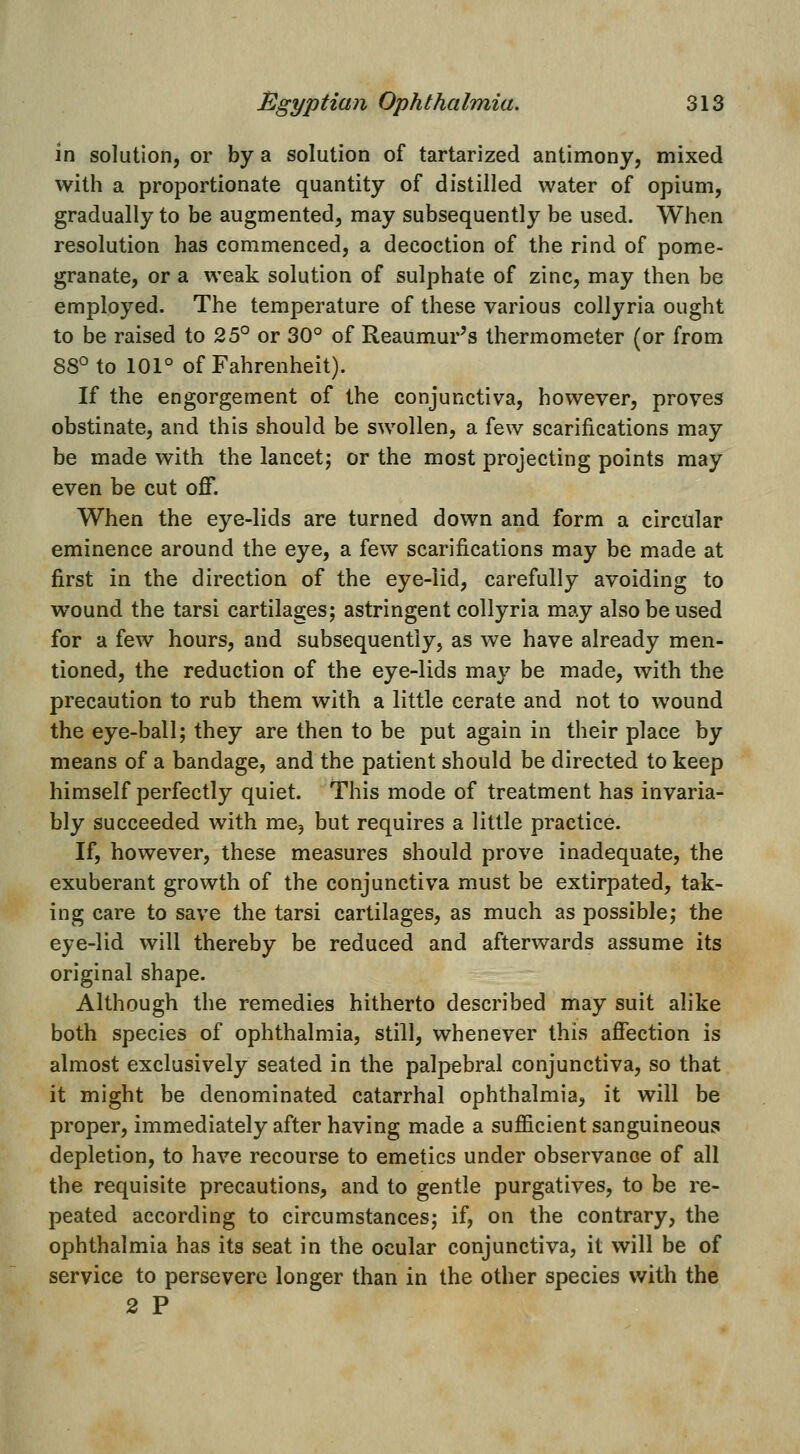 in solution, or by a solution of tartarized antimony, mixed with a proportionate quantity of distilled water of opium, gradually to be augmented, may subsequently be used. When resolution has commenced, a decoction of the rind of pome- granate, or a weak solution of sulphate of zinc, may then be employed. The temperature of these various collyria ought to be raised to 25° or 30° of Reaumur's thermometer (or from 88° to 101° of Fahrenheit). If the engorgement of the conjunctiva, however, proves obstinate, and this should be swollen, a few scarifications may be made with the lancet; or the most projecting points may even be cut off. When the eye-lids are turned down and form a circular eminence around the eye, a few scarifications may be made at first in the direction of the eye-lid, carefully avoiding to wound the tarsi cartilages; astringent collyria may also be used for a few hours, and subsequently, as we have already men- tioned, the reduction of the eye-lids may be made, with the precaution to rub them with a little cerate and not to wound the eye-ball; they are then to be put again in their place by means of a bandage, and the patient should be directed to keep himself perfectly quiet. This mode of treatment has invaria- bly succeeded with me, but requires a little practice. If, however, these measures should prove inadequate, the exuberant growth of the conjunctiva must be extirpated, tak- ing care to save the tarsi cartilages, as much as possible; the eye-lid will thereby be reduced and afterwards assume its original shape. Although the remedies hitherto described may suit alike both species of ophthalmia, still, whenever this affection is almost exclusively seated in the palpebral conjunctiva, so that it might be denominated catarrhal ophthalmia, it will be proper, immediately after having made a sufiicient sanguineous depletion, to have recourse to emetics under observance of all the requisite precautions, and to gentle purgatives, to be re- peated according to circumstances; if, on the contrary, the ophthalmia has its seat in the ocular conjunctiva, it will be of service to persevere longer than in the other species with the 2 P