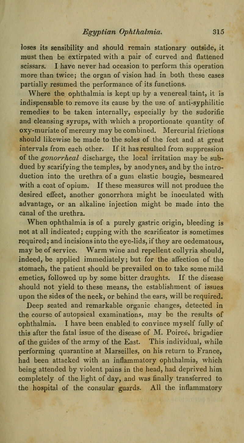 loses its sensibility and should remain stationary outside, it must then be extirpated with a pair of curved and flattened scissars. I have never had occasion to perform this operation more than twice; the organ of vision had in both these cases partially resumed the performance of its functions. Where the ophthalmia is kept up by a venereal taint, it is indispensable to remove its cause by the use of anti-syphilitic remedies to be taken internally, especially by the sudorific and cleansing syrups, with which a proportionate quantity of oxy-muriate of mercury may be combined. Mercurial frictions should likewise be made to the soles of the feet and at great intervals from each other. If it has resulted from suppression of the gonorrheal discharge, the local irritation may be sub- dued by scarifying the temples, by anodynes, and by the intro- duction into the urethra of a gum elastic bougie, besmeared with a coat of opium. If these measures will not produce the desired efiect, another gonorrhoea might be inoculated with advantage, or an alkaline injection might be made into the canal of the urethra. When ophthalmia is of a purely gastric origin, bleeding is not at all indicated; cupping with the scarificator is sometimes required; and incisions into the eye-lids, if they are oedematous, may be of service. Warm wine and repellent collyria should, indeed, be applied immediately; but for the affection of the stomach, the patient should be prevailed on to take some mild emetics, followed up by some bitter draughts. If the disease should not yield to these means, the establishment of issues upon the sides of the neck, or behind the ears, will be required. Deep seated and remarkable organic changes, detected in the course of autopsical examinations, may be the results of ophthalmia. I have been enabled to convince myself fully of this after the fatal issue of the disease of M. Poiree, brigadier of the guides of the army of the East. This individual, while performing quarantine at Marseilles, on his return to France, had been attacked with an inflammatory ophthalmia, which being attended by violent pains in the head, had deprived him completely of the light of day, and was finally transferred to the hospital of the consular guards. All the inflammatory