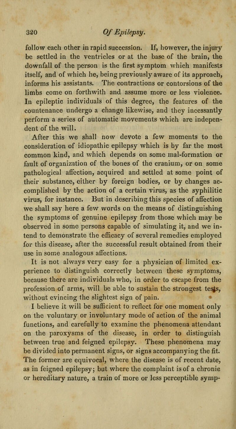 follow each other in rapid succession. If, however, the injury be settled in the ventricles or at the base of the brain, the downfall of the person is the first symptom which manifests itself, and of which he, being previously aware of its approach, informs his assistants. The contractions or contorsions of the limbs come on forthwith and assume more or less violence. In epileptic individuals of this degree, the features of the countenance undergo a change likewise, and they incessantly perform a series of automatic movements which are indepen- dent of the will. After this we shall now devote a few moments to the consideration of idiopathic epilepsy which is by far the most common kind, and which depends on some mal-formation or fault of organization of the bones of the cranium, or on some pathological aftection, acquired and settled at some point of their substance, either by foreign bodies, or by changes ac- complished by the action of a certain virus, as the syphilitic virus, for instance. But in describing this species of afiection we shall say here a few words on the means of distinguishing the symptoms of genuine epilepsy from those which may be observed in some persons capable of simulating it, and we in- tend to demonstrate the efficacy of several remedies employed for this disease, after the successful result obtained from their use in some analogous affections. It is not always very easy for a physician of limited ex- perience to distinguish correctly between these symptoms, because there are individuals who, in order to escape from the profession of arms, will be able to sustain the strongest te^s, without evincing the slightest sign of pain. I believe it will be sufficient to reflect for one moment only on the voluntary or involuntary mode of action of the animal functions, and carefully to examine the phenomena attendant on the paroxysms of the disease, in order to distinguish between true and feigned epilepsy. These phenomena may be divided into permanent signs, or signs accompanying the fit. The former are equivocal, where the disease is of recent date, as in feigned epilepsy; but where the complaint is of a chronic or hereditary nature, a train of more or less perceptible symp-