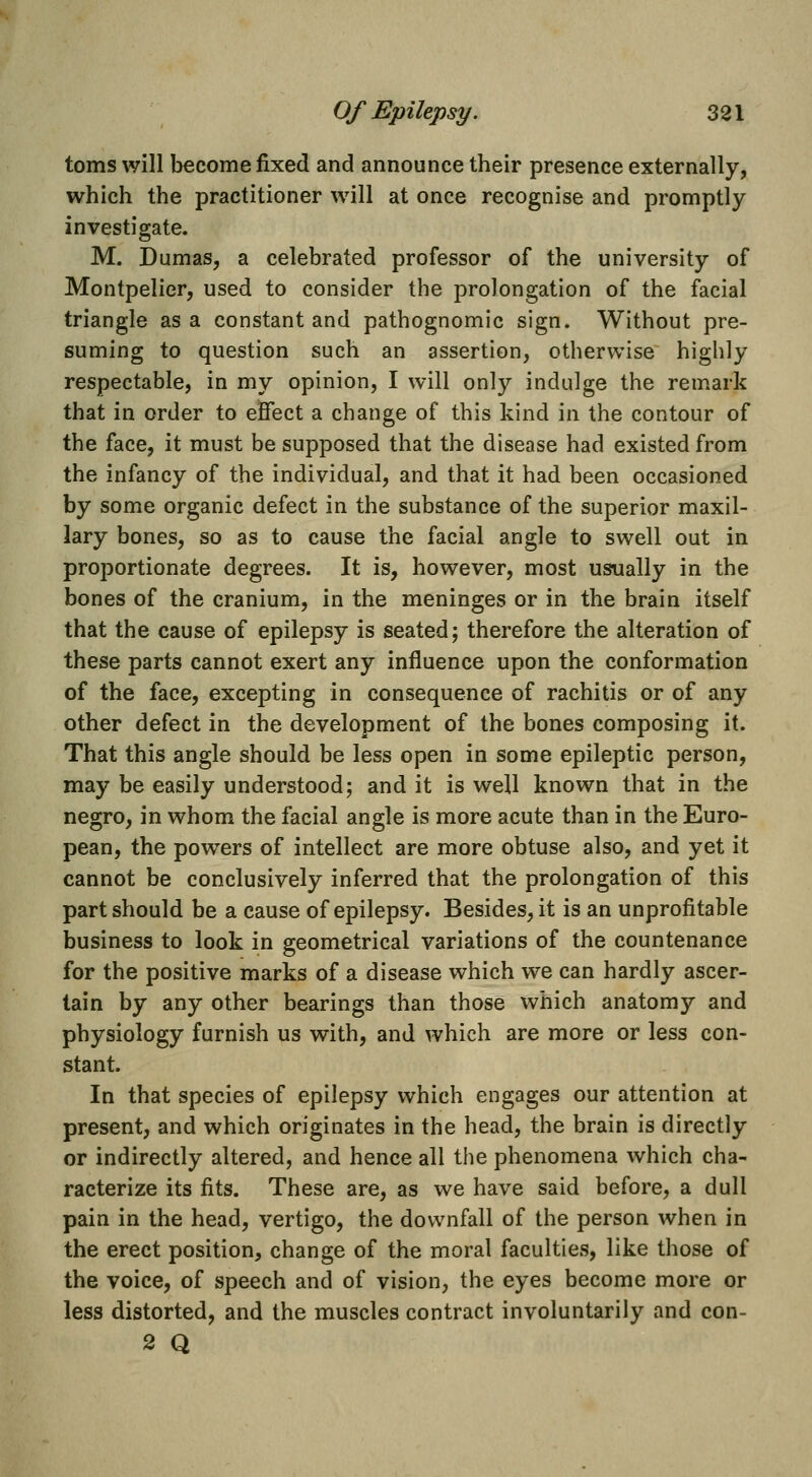 toms will become fixed and announce their presence externally, which the practitioner will at once recognise and promptly investigate. M. Dumas, a celebrated professor of the university of Montpelier, used to consider the prolongation of the facial triangle as a constant and pathognomic sign. Without pre- suming to question such an assertion, otherwise highly respectable, in my opinion, I will only indulge the remark that in order to effect a change of this kind in the contour of the face, it must be supposed that the disease had existed from the infancy of the individual, and that it had been occasioned by some organic defect in the substance of the superior maxil- lary bones, so as to cause the facial angle to swell out in proportionate degrees. It is, however, most usually in the bones of the cranium, in the meninges or in the brain itself that the cause of epilepsy is seated; therefore the alteration of these parts cannot exert any influence upon the conformation of the face, excepting in consequence of rachitis or of any other defect in the development of the bones composing it. That this angle should be less open in some epileptic person, may be easily understood; and it is well known that in the negro, in whom the facial angle is more acute than in the Euro- pean, the powders of intellect are more obtuse also, and yet it cannot be conclusively inferred that the prolongation of this part should be a cause of epilepsy. Besides, it is an unprofitable business to look in geometrical variations of the countenance for the positive marks of a disease which we can hardly ascer- tain by any other bearings than those which anatomy and physiology furnish us with, and which are more or less con- stant. In that species of epilepsy which engages our attention at present, and which originates in the head, the brain is directly or indirectly altered, and hence all the phenomena which cha- racterize its fits. These are, as we have said before, a dull pain in the head, vertigo, the downfall of the person when in the erect position, change of the moral faculties, like those of the voice, of speech and of vision, the eyes become more or less distorted, and the muscles contract involuntarily and con- 2 Q