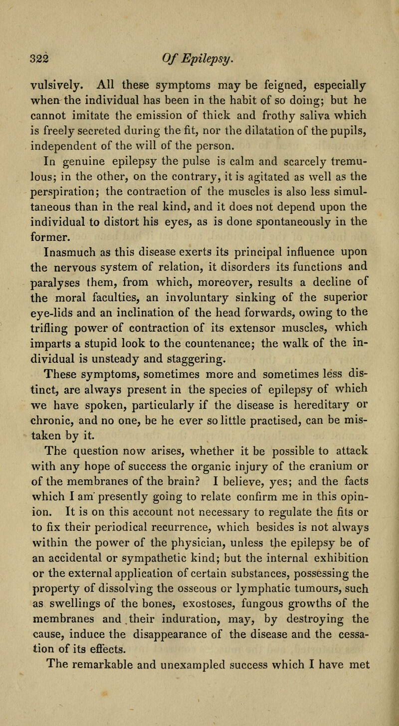 vulsively. All these symptoms may be feigned, especially whenrthe individual has been in the habit of so doing; but he cannot imitate the emission of thick and frothy saliva which is freely secreted during the fit, nor the dilatation of the pupils, independent of the will of the person. In genuine epilepsy the pulse is calm and scarcely tremu- lous; in the other, on the contrary, it is agitated as well as the perspiration; the contraction of the muscles is also less simul- taneous than in the real kind, and it does not depend upon the individual to distort his eyes, as is done spontaneously in the former. Inasmuch as this disease exerts its principal influence upon the nervous system of relation, it disorders its functions and paralyses them, from which, moreover, results a decline of the moral faculties, an involuntary sinking of the superior eye-lids and an inclination of the head forwards, owing to the trifling power of contraction of its extensor muscles, which imparts a stupid look to the countenance; the walk of the in- dividual is unsteady and staggering. These symptoms, sometimes more and sometimes less dis- tinct, are al^vays present in the species of epilepsy of which we have spoken, particularly if the disease is hereditary or chronic, and no one, be he ever so little practised, can be mis- taken by it. The question now arises, whether it be possible to attack with any hope of success the organic injury of the cranium or of the membranes of the brain? I believe, yes; and the facts which I am* presently going to relate confirm me in this opin- ion. It is on this account not necessary to regulate the fits or to fix their periodical recurrence, which besides is not always within the power of the physician, unless the epilepsy be of an accidental or sympathetic kind; but the internal exhibition or the external application of certain substances, possessing the property of dissolving the osseous or lymphatic tumours, such as swellings of the bones, exostoses, fungous growths of the membranes and,their induration, may, by destroying the cause, induce the disappearance of the disease and the cessa- tion of its eflfects. The remarkable and unexampled success which I have met