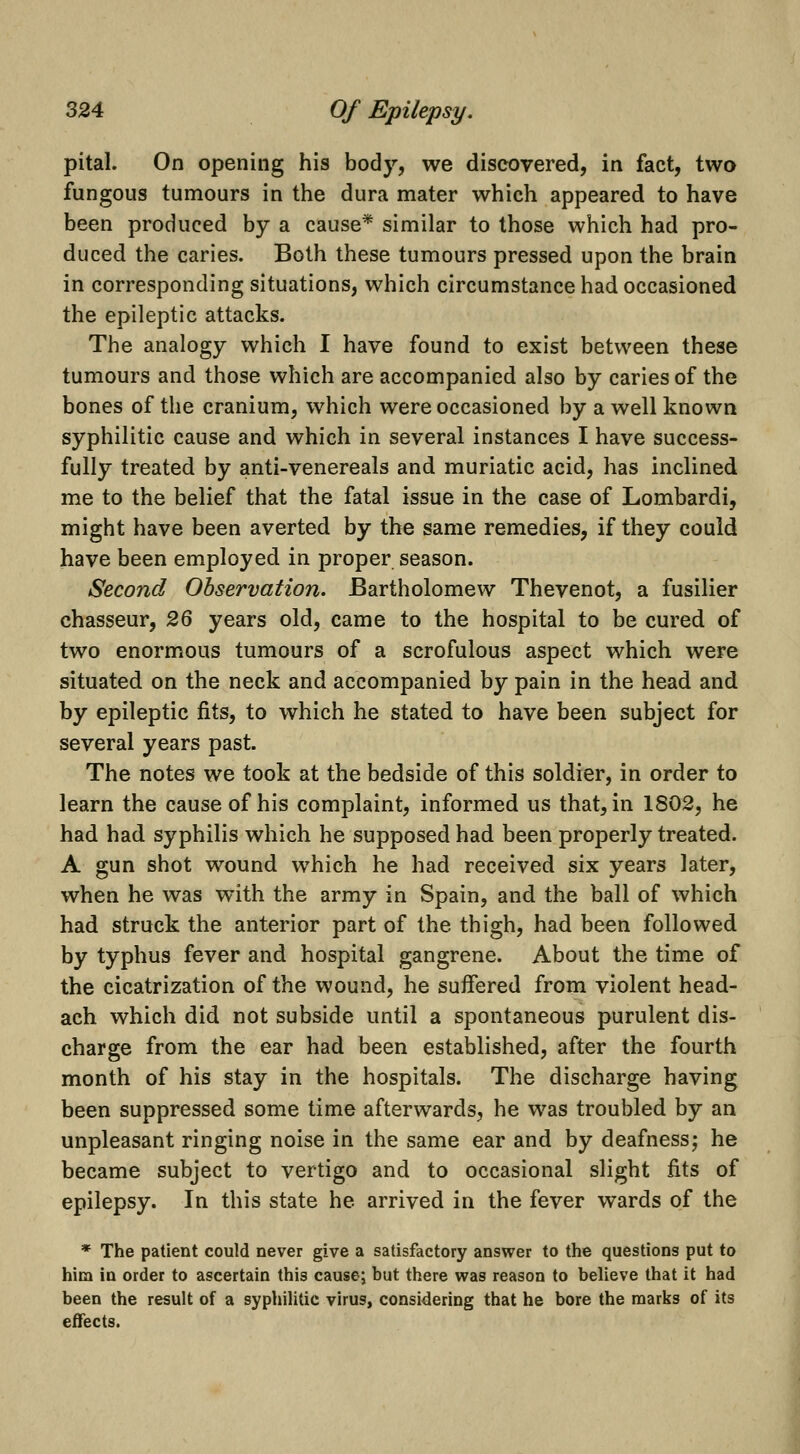 pital. On opening his body, we discovered, in fact, two fungous tumours in the dura mater which appeared to have been produced by a cause* similar to those which had pro- duced the caries. Both these tumours pressed upon the brain in corresponding situations, which circumstance had occasioned the epileptic attacks. The analogy which I have found to exist between these tumours and those which are accompanied also by caries of the bones of the cranium, which were occasioned by a well known syphilitic cause and which in several instances I have success- fully treated by anti-venereals and muriatic acid, has inclined me to the belief that the fatal issue in the case of Lombardi, might have been averted by the same remedies, if they could have been employed in proper season. Second Observation. Bartholomew Thevenot, a fusilier chasseur, 26 years old, came to the hospital to be cured of two enormous tumours of a scrofulous aspect which were situated on the neck and accompanied by pain in the head and by epileptic fits, to which he stated to have been subject for several years past. The notes we took at the bedside of this soldier, in order to learn the cause of his complaint, informed us that, in 1802, he had had syphilis which he supposed had been properly treated. A gun shot wound w^hich he had received six years later, when he was with the army in Spain, and the ball of which had struck the anterior part of the thigh, had been followed by typhus fever and hospital gangrene. About the time of the cicatrization of the wound, he suffered from violent head- ach which did not subside until a spontaneous purulent dis- charge from the ear had been established, after the fourth month of his stay in the hospitals. The discharge having been suppressed some time afterwards, he was troubled by an unpleasant ringing noise in the same ear and by deafness; he became subject to vertigo and to occasional slight fits of epilepsy. In this state he arrived in the fever wards of the * The patient could never give a satisfactory answer to the questions put to him in order to ascertain this cause; but there was reason to believe that it had been the result of a syphilitic virus, considering that he bore the marks of its effects.