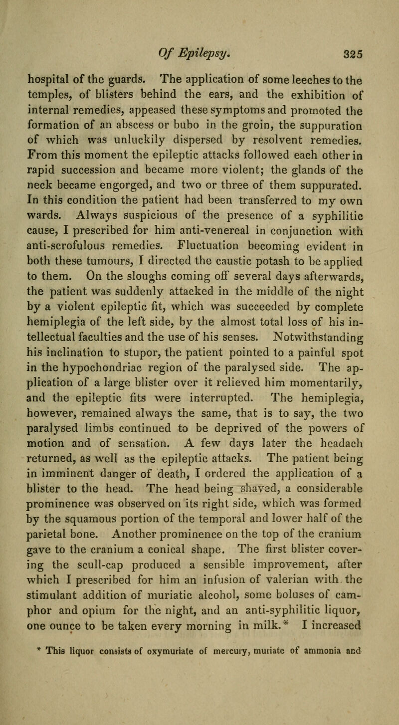 hospital of the guards. The application of some leeches to the temples, of blisters behind the ears, and the exhibition of internal remedies, appeased these symptoms and promoted the formation of an abscess or bubo in the groin, the suppuration of which was unluckily dispersed by resolvent remedies. From this moment the epileptic attacks followed each other in rapid succession and became more violent; the glands of the neck became engorged, and two or three of them suppurated. In this condition the patient had been transferred to my own wards. Always suspicious of the presence of a syphilitic cause, I prescribed for him anti-venereal in conjunction with anti-scrofulous remedies. Fluctuation becoming evident in both these tumours, I directed the caustic potash to be applied to them. On the sloughs coming off several days afterwards, the patient was suddenly attacked in the middle of the night by a violent epileptic fit, which was succeeded by complete hemiplegia of the left side, by the almost total loss of his in- tellectual faculties and the use of his senses. Notwithstanding his inclination to stupor, the patient pointed to a painful spot in the hypochondriac region of the paralysed side. The ap- plication of a large blister over it relieved him momentarily, and the epileptic fits were interrupted. The hemiplegia, however, remained always the same, that is to say, the two paralysed limbs continued to be deprived of the powers of motion and of sensation. A few days later the headach returned, as well as the epileptic attacks. The patient being in imminent danger of death, I ordered the application of a blister to the head. The head being shaved, a considerable prominence was observed on its right side, which was formed by the squamous portion of the temporal and lower half of the parietal bone. Another prominence on the top of the cranium gave to the cranium a conical shape. The first blister cover- ing the scull-cap produced a sensible improvement, after which I prescribed for him an infusion of valerian with, the stimulant addition of muriatic alcohol, some boluses of cam- phor and opium for the night, and an anti-syphilitic liquor, one ounce to be taken every morning in milk.* I increased * This liquor consists of oxymuriate of mercury, muriate of ammonia and