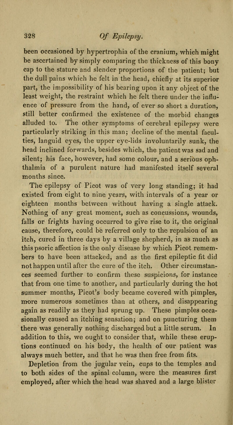 been occasioned by hypertrophia of the cranium, which might be ascertained by simply comparing the thickness of this bony cap to the stature and slender proportions of the patient; but the dull pains which he felt in the head, chiefly at its superior part, the impossibility of his bearing upon it any object of the least weight, the restraint which he felt there under the influ- ence of pressure from the hand, of ever so short a duration, still better confirmed the existence of the morbid changes alluded to. The other symptoms of cerebral epilepsy were particularly striking in this man; decline of the mental facul- ties, languid eyes, the upper eye-lids involuntarily sunk, the head inclined forwards, besides which, the patient was sad and silent; his face, however, had some colour, and a serious oph- thalmia of a purulent nature had manifested itself several months since. The epilepsy of Picot was of very long standing; it had existed from eight to nine years, with intervals of a year or eighteen months between without having a single attack. Nothing of any great moment, such as concussions, wounds, falls or frights having occurred to give rise to it, the original cause, therefore, could be referred only to the repulsion of an itch, cured in three days by a village shepherd, in as much as thispsoric affection is the only disease by which Picot remem- bers to have been attacked, and as the first epileptic fit did not happen until after the cure of the itch. Other circumstan- ces seemed further to confirm these suspicions, for instance that from one time to another, and particularly during the hot summer months, Picot's body became covered with pimples, m-ore numerous sometimes than at others, and disappearing again as readily as they had sprung up. These pimples occa- sionally caused an itching sensation; and on puncturing them there was generally nothing discharged but a little serum. In addition to this, we ought to consider that, while these erup- tions continued on his body, the health of our patient was always much better, and that he was then free from fits. Depletion from the jugular vein, cups to the temples and to both sides of the spinal column, were the measures first employed, after which the head was shaved and a large blister