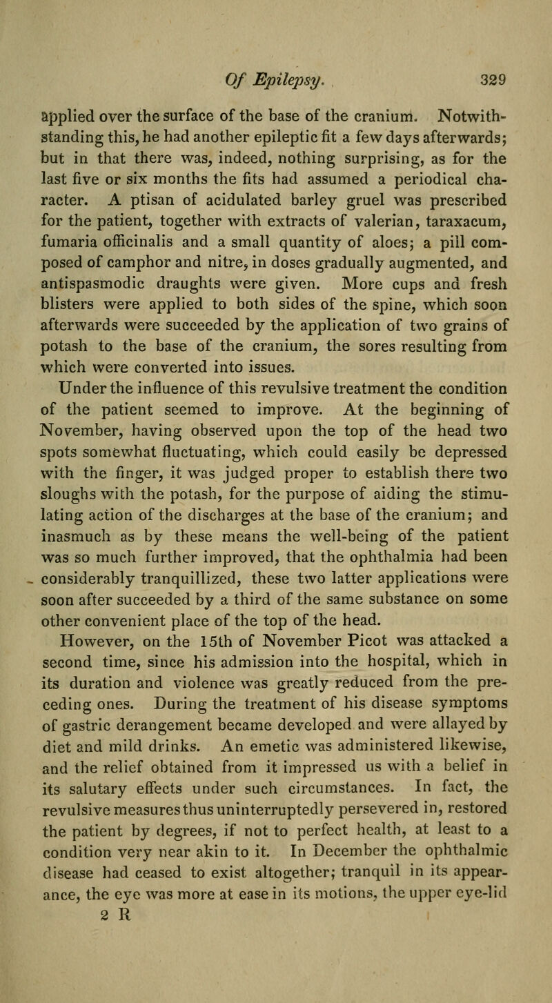 applied over the surface of the base of the cranium. Notwith- standing this, he had another epileptic fit a few days afterwards; but in that there was, indeed, nothing surprising, as for the last five or six months the fits had assumed a periodical cha- racter. A ptisan of acidulated barley gruel was prescribed for the patient, together with extracts of valerian, taraxacum, fumaria officinalis and a small quantity of aloes; a pill com- posed of camphor and nitre, in doses gradually augmented, and antispasmodic draughts were given. More cups and fresh blisters were applied to both sides of the spine, which soon afterwards were succeeded by the application of two grains of potash to the base of the cranium, the sores resulting from which were converted into issues. Under the influence of this revulsive treatment the condition of the patient seemed to improve. At the beginning of November, having observed upon the top of the head two spots somewhat fluctuating, which could easily be depressed with the finger, it was judged proper to establish there two sloughs with the potash, for the purpose of aiding the stimu- lating action of the discharges at the base of the cranium; and inasmuch as by these means the well-being of the patient was so much further improved, that the ophthalmia had been considerably tranquillized, these two latter applications were soon after succeeded by a third of the same substance on some other convenient place of the top of the head. However, on the 15th of November Picot was attacked a second time, since his admission into the hospital, which in its duration and violence was greatly reduced from the pre- ceding ones. During the treatment of his disease symptoms of gastric derangement became developed and were allayed by diet and mild drinks. An emetic was administered likewise, and the relief obtained from it impressed us with a belief in its salutary effects under such circumstances. In fact, the revulsive measuresthus uninterruptedly persevered in, restored the patient by degrees, if not to perfect health, at least to a condition very near akin to it. In December the ophthalmic disease had ceased to exist altogether; tranquil in its appear- ance, the eye was more at ease in its motions, the upper eye-lid 2 R I