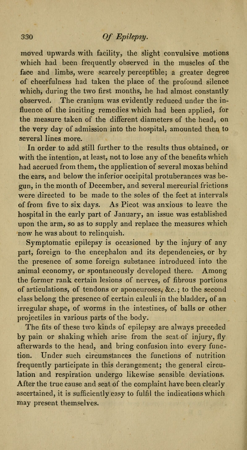 moved upwards with facility, the slight convulsive motions which had been frequently observed in the muscles of the face and limbs, were scarcely perceptible; a greater degree of cheerfulness had taken the place of the profound silence which, during the two first months, he had almost constantly observed. The cranium was evidently reduced under the in- fluence of the inciting remedies which had been applied, for the measure taken of the different diameters of the head, on the very day of admission into the hospital, amounted then to several lines more. In order to add still further to the results thus obtained, or with the intention, at least, not to lose any of the benefits which had accrued from them, the application of several moxas behind the ears, and below the inferior occipital protuberances was be- gun, in the month of December, and several mercurial frictions were directed to be made to the soles of the feet at intervals of from five to six days. As Picot was anxious to leave the hospital in the early part of January, an issue was established upon the arm, so as to supply and replace the measures which now he was about to relinquish. Symptomatic epilepsy is occasioned by the injury of any part, foreign to the encephalon and its dependencies, or by the presence of some foreign substance introduced into the animal economy, or spontaneously developed there. Among the former rank certain lesions of nerves, of fibrous portions of articulations, of tendons or aponeuroses, &c.; to the second class belong the presence of certain calculi in the bladder, of an irregular shape, of worms in the intestines, of balls or other projectiles in various parts of the body. The fits of these two kinds of epilepsy are always preceded by pain or shaking which arise from the seat of injury, fly afterwards to the head, and bring confusion into every func- tion. Under such circumstances the functions of nutrition frequently participate in this derangement; the general circu- lation and respiration undergo likewise sensible deviations. After the true cause and seat of the complaint have been clearly ascertained, it is sufficiently easy to fulfil the indications which may present themselves.