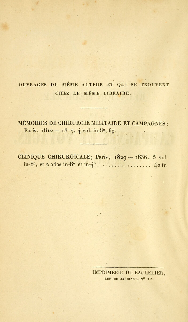 OUVRAGES DU MEME AUTEUR ET QUI SE TROUVENT CHEZ LE MÊME LIBRAIRE. MÉMOIRES DE CHIRURGIE MILITAIRE ET CAMPAGNES ; Paris, 1812— Ï817, 4 vol. in-8°, fig. CLmiQUE CHIRURGICALE; Paris, 1829—1836, 5 vol. in-8°, et 2 atlas in-8<» et m-4''. . • 4o fr, IMPRIMERIE DE BACHELIER, RUE DU JARDINET^ IS° 12.