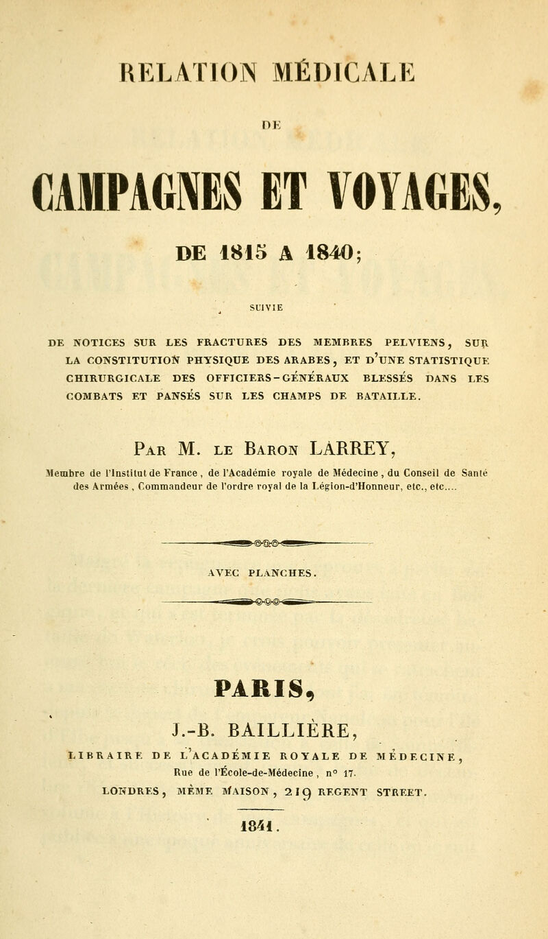 DE CAMPAGNES ET VOYAGES, DE 1815 A 1840; DE NOTICES SUR LES FRACTURES DES MEMBRES PELVIENS, SUR LA CONSTITUTIOÎÎ PHYSIQUE DES ARABES , ET d'uNE STATISTIQUE CHIRURGICALE DES OFFICIERS-GENERAUX BLESSÉS DANS LES COMBATS ET PANSÉS SUR LES CHAMPS DE BATAILLE. Par m. le Baron LÀRREY, Membre de l'InsMlutde France, de l'Académie royale de Médecine, du Conseil de Santé des Armées , Commandeur de l'ordre royal de la Légion-d'Honneur, etc., etc.... AVEC PLANCHES. PARIS, J.-B. BAILLIERE, LIBRAIRE DE l'aCADÉMIE ROYALE DE MEDECIN Rue de l'École-de-Médecine , n° 17. LONDRES, MEME ]VfAISON , 2 19 REGENT STREET. 1841.