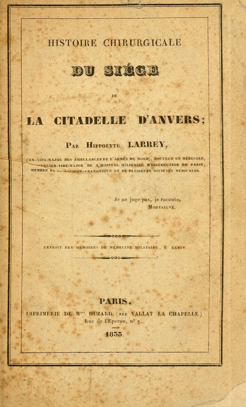 mu «■■■! i» 11 m il ^ HISTOIRE CHIRURGICALE LA CITADELLE D'ANVERS; Par Hippolyte LARREY, ( EX-AIDE-MAJOR DES AMBULANCES DE L'ARMÉE DU NOUS), DOCTELK EN MÉDECINE, — URGIEN-AIDE-MAJOR DE L'iinPITAJ. MILITAIKJE D'INSTRUCTION DE PARIS, MEMBRE De ,^ cnrifrr* »„ vTAMIQtlE ET DE PLUSIEURS SOCIÉTÉS MÉDICALES. Je pe juge pas, je raconte. Moktaigne. EXTRAIT DES MBMOIRES DE MEDECINE MILITAIRE. I XXXIV. PARIS, IMPRIMERIE DE Mmc HUZARD (kee VALLAT LA CHAPELLE) Riie de l'Eperon, n° 7. 1855.