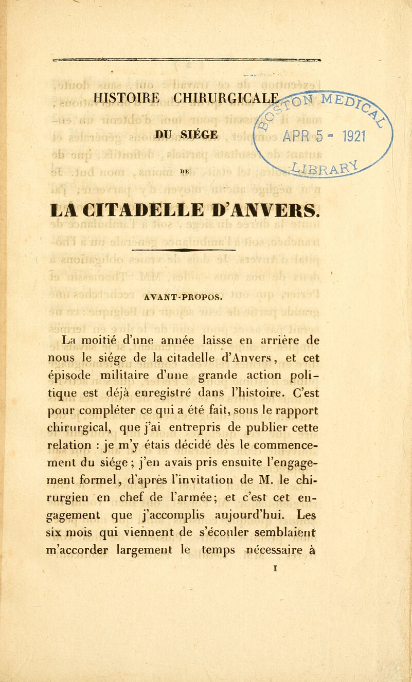 A DU SIEGE LA CITADELLE D'ANVERS. AVANT-PROPOS. La moitié d'une année laisse en arrière de nous le siège de la citadelle d'Anvers, et cet épisode militaire d'une grande action poli- tique est déjà enregistré dans l'histoire. C'est pour compléter ce qui a été fait, sous le rapport chirurgical, que j'ai entrepris de publier cette relation : je m'y étais décidé dès le commence- ment du siège ; j'en avais pris ensuite l'engage- ment formel, d'après l'invitation de M. le chi- rurgien en chef de l'armée; et c'est cet en- gagement que j'accomplis aujourd'hui. Les six mois qui viennent de s'écouler semblaient m'accorder largement le temps nécessaire à