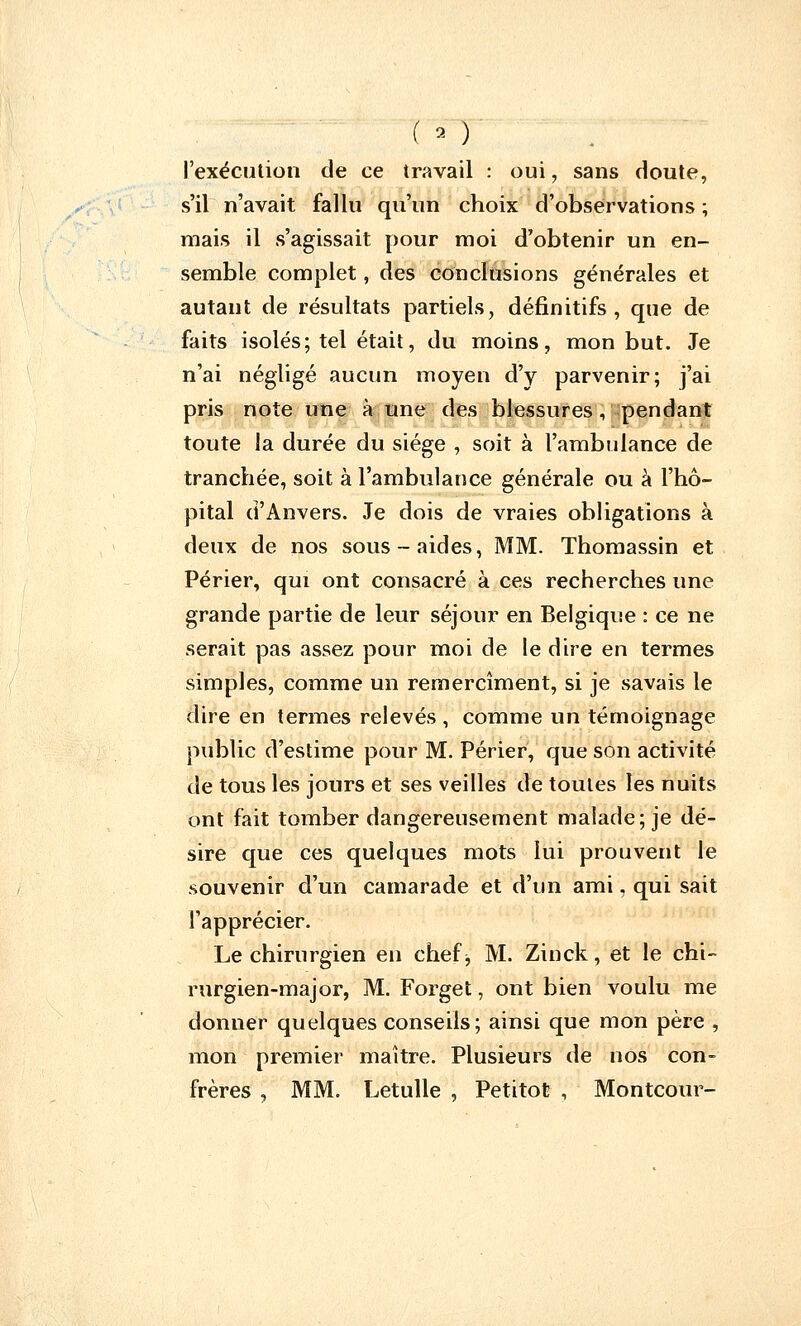 ( ■>- ) l'exécution de ce travail : oui, sans doute, s'il n'avait fallu qu'un choix d'observations ; mais il s'agissait pour moi d'obtenir un en- semble complet, des conclusions générales et autant de résultats partiels, définitifs, que de faits isolés; tel était, du moins, mon but. Je n'ai négligé aucun moyen d'y parvenir; j'ai pris note une à une des blessures, pendant toute la durée du siège , soit à l'ambulance de tranchée, soit à l'ambulance générale ou à l'hô- pital d'Anvers. Je dois de vraies obligations à deux de nos sous-aides, MM. Thomassin et Périer, qui ont consacré à ces recherches une grande partie de leur séjour en Belgique : ce ne serait pas assez pour moi de le dire en termes simples, comme un remercîment, si je savais le dire en termes relevés , comme un témoignage public d'estime pour M. Périer, que son activité de tous les jours et ses veilles de toutes les nuits ont fait tomber dangereusement malade; je dé- sire que ces quelques mots lui prouvent le souvenir d'un camarade et d'un ami, qui sait l'apprécier. Le chirurgien en chefj M. Zinck, et le chi- rurgien-major, M. Forget, ont bien voulu me donner quelques conseils; ainsi que mon père , mon premier maître. Plusieurs de nos con- frères , MM. Letulle , Petitot , Montcour-