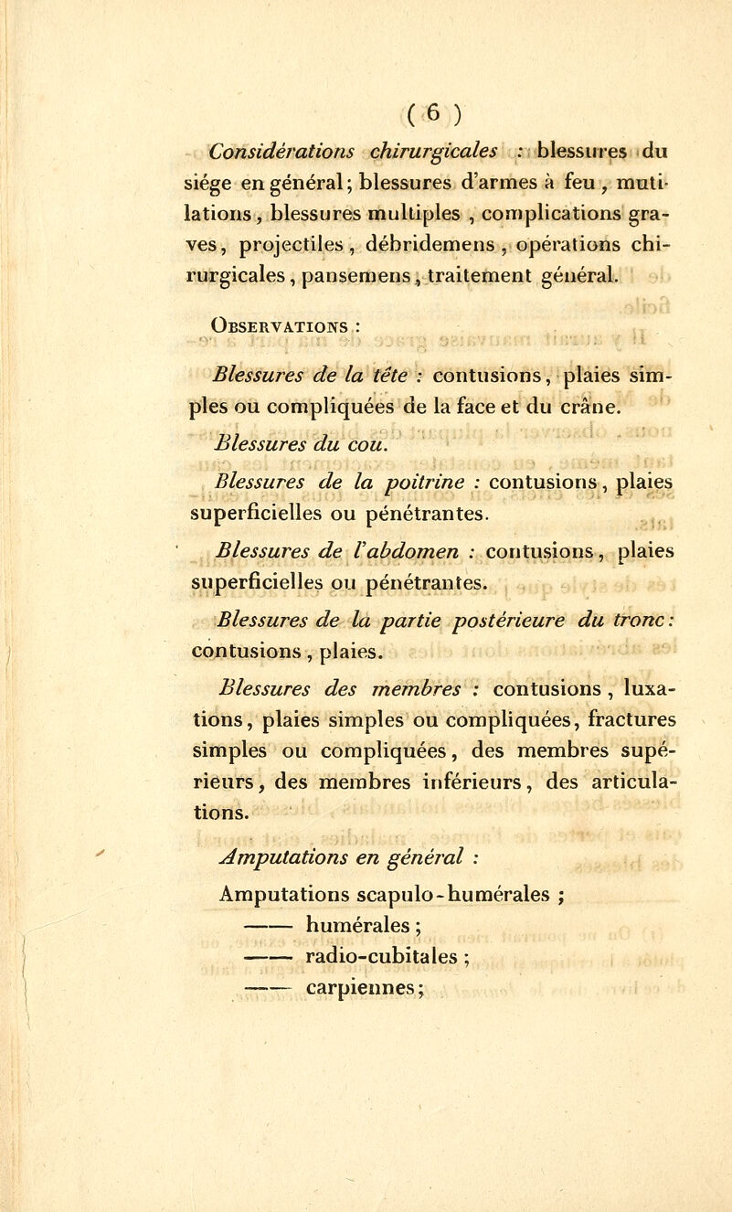 Considérations chirurgicales : blessures du siège en général; blessures d'armes à feu , muti- lations , blessures multiples , complications gra- ves, projectiles, débridemens , opérations chi- rurgicales, pansemens., traitement général. Observations : Blessures de la tête : contusions, plaies sim- ples ou compliquées de la face et du crâne. Blessures du cou. Blessures de la poitrine : contusions, plaies superficielles ou pénétrantes. Blessures de Vabdomen : contusions, plaies superficielles ou pénétrantes. Blessures de la partie postérieure du tronc : contusions, plaies. Blessures des membres : contusions , luxa- tions, plaies simples ou compliquées, fractures simples ou compliquées, des membres supé- rieurs, des membres inférieurs, des articula- tions. Amputations en général : Amputations scapulo-numérales ; humérales ; radio-cubitales ; carpiennes;