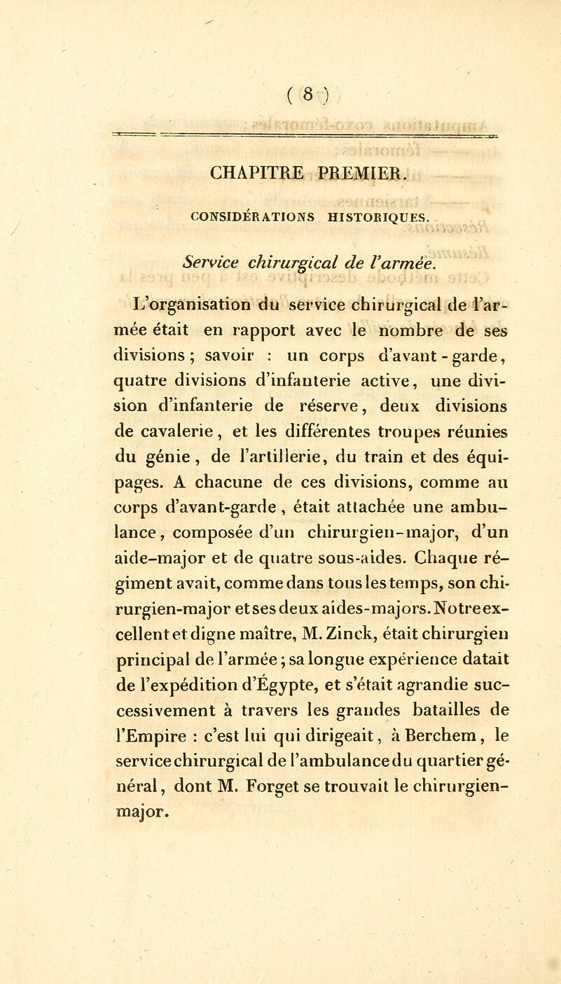 CHAPITRE PREMIER. CONSIDÉRATIONS HISTORIQUES. Service chirurgical de l'armée. L'organisation du service chirurgical de l'ar- mée était en rapport avec le nombre de ses divisions ; savoir : un corps d'avant - garde, quatre divisions d'infanterie active, une divi- sion d'infanterie de réserve, deux divisions de cavalerie, et les différentes troupes réunies du génie, de l'artillerie, du train et des équi- pages. A chacune de ces divisions, comme au corps d'avant-garde, était attachée une ambu- lance, composée d'un chirurgien-major, d'un aide-major et de quatre sous-aides. Chaque ré- giment avait, comme dans tous les temps, son chi- rurgien-major et ses deux aides-majors. Notre ex- cellent et digne maître, M. Zinck, était chirurgien principal de l'armée ; sa longue expérience datait de l'expédition d'Egypte, et s'était agrandie suc- cessivement à travers les grandes batailles de l'Empire : c'est lui qui dirigeait, àBerchem, le service chirurgical de l'ambulance du quartier gé- néral, dont M. Forget se trouvait le chirurgien- major.