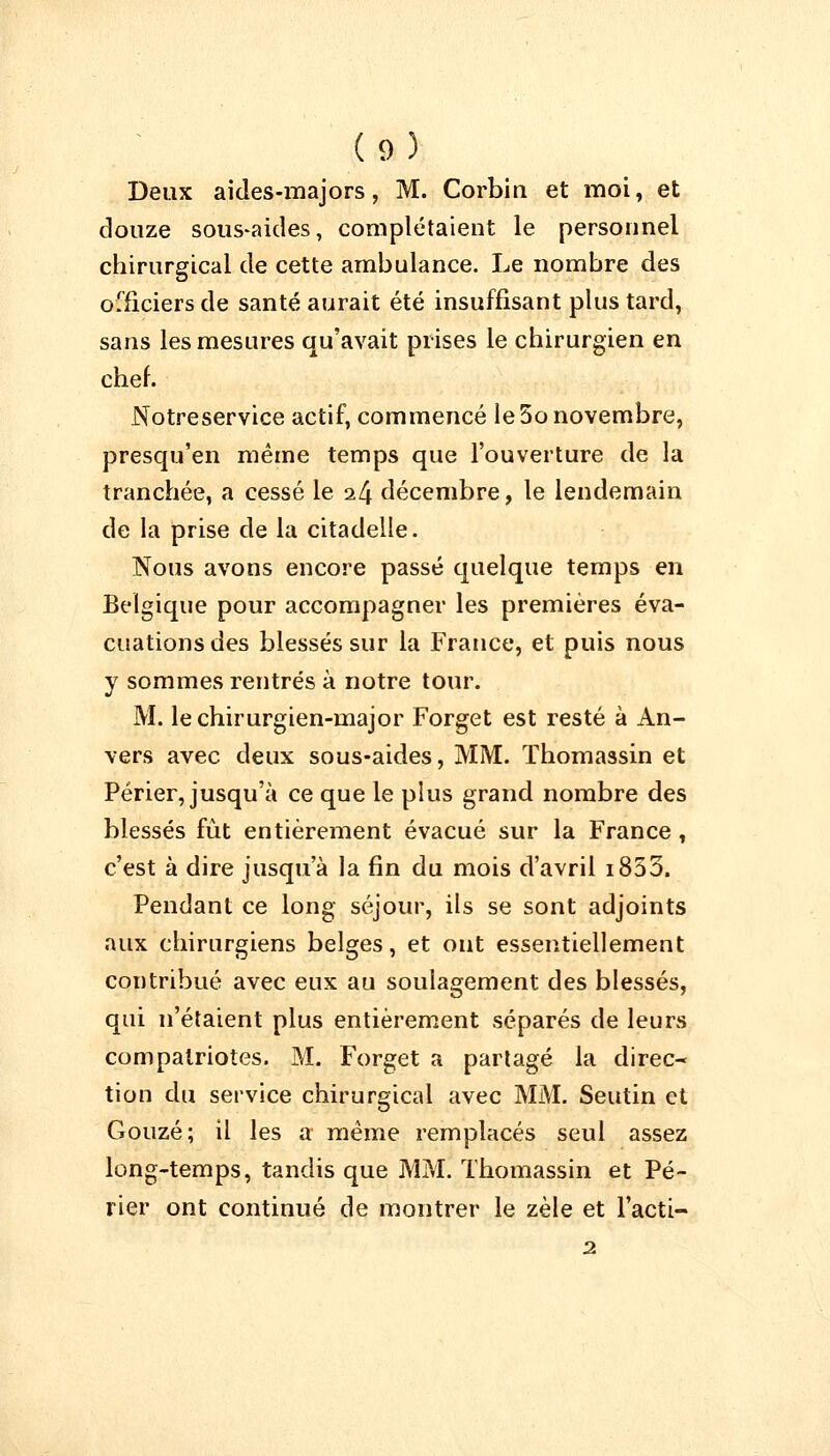 Deux aides-majors, M. Corbin et moi, et douze sous-aides, complétaient le personnel chirurgical de cette ambulance. Le nombre des officiers de santé aurait été insuffisant plus tard, sans les mesures qu'avait prises le chirurgien en chef. Notreservice actif, commencé le 5o novembre, presqu'en même temps que l'ouverture de la tranchée, a cessé le i[\ décembre, le lendemain de la prise de la citadelle. Nous avons encore passé quelque temps en Belgique pour accompagner les premières éva- cuations des blessés sur la France, et puis nous y sommes rentrés à notre tour. M. le chirurgien-major Forget est resté à An- vers avec deux sous-aides, MM. Thomassin et Périer, jusqu'à ce que le plus grand nombre des blessés fût entièrement évacué sur la France , c'est à dire jusqu'à la fin du mois d'avril i853. Pendant ce long séjour, ils se sont adjoints aux chirurgiens belges, et ont essentiellement contribué avec eux au soulagement des blessés, qui n'étaient plus entièrement séparés de leurs compatriotes. M. Forget a partagé la direc- tion du service chirurgical avec MM. Seutin et Gouzé; il les a même remplacés seul assez long-temps, tandis que MM. Thomassin et Pé- rier ont continué de montrer le zèle et l'acti- 2.