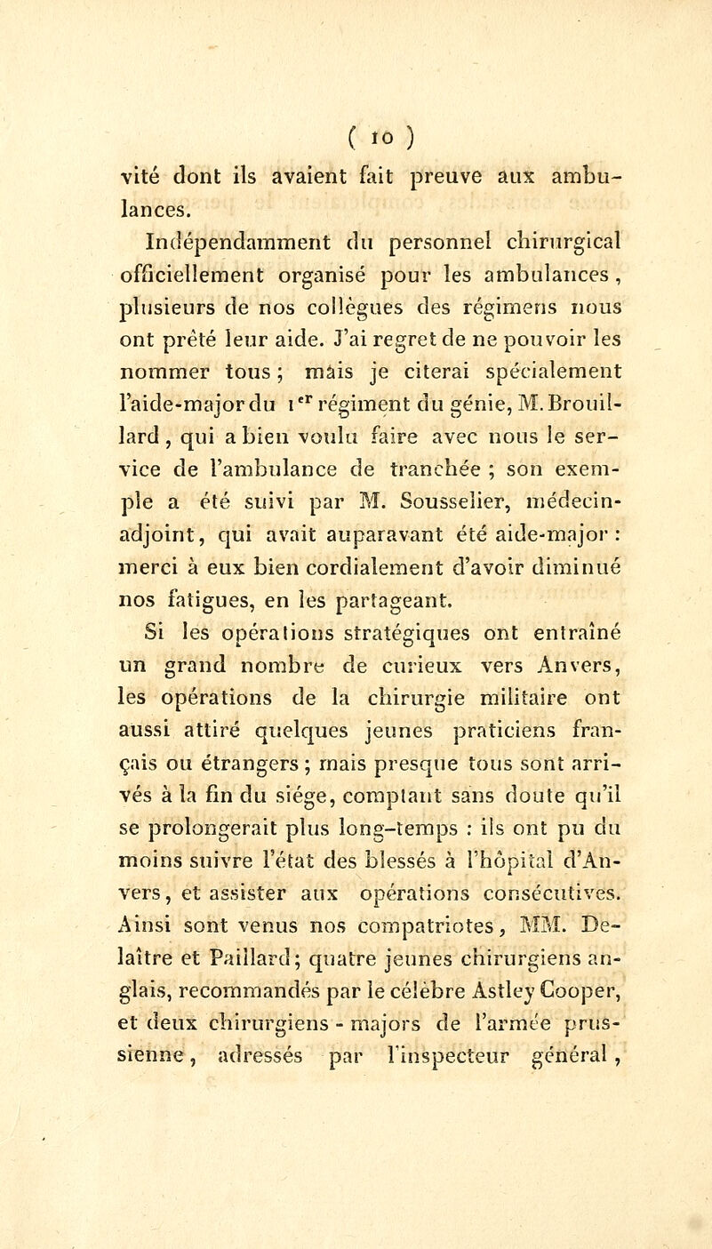 vite dont ils avaient fait preuve aux ambu- lances. Indépendamment du personnel chirurgical officiellement organisé pour les ambulances , plusieurs de nos collègues des régimens nous ont prêté leur aide. J'ai regret de ne pouvoir les nommer tous ; mais je citerai spécialement l'aide-majordu Ier régiment du génie, M. Brouil- lard , qui a bien voulu faire avec nous le ser- vice de l'ambulance de tranchée ; son exem- ple a été suivi par M. Sousselier, médecin- adjoint, qui avait auparavant été aide-major : merci à eux bien cordialement d'avoir diminué nos fatigues, en les partageant. Si les opérations stratégiques ont entraîné un grand nombre de curieux vers Anvers, les opérations de la chirurgie militaire ont aussi attiré quelques jeunes praticiens fran- çais ou étrangers ; mais presque tous sont arri- vés à la fin du siège, comptant sans doute qu'il se prolongerait plus long-temps : ils ont pu du moins suivre l'état des blessés à l'hôpital d'An- vers, et assister aux opérations consécutives. Ainsi sont venus nos compatriotes, MM. De- laître et Paillard; quatre jeunes chirurgiens an- glais, recommandés par le célèbre Astley Cooper, et deux chirurgiens - majors de l'armée prus- sienne , adressés par l'inspecteur général ,