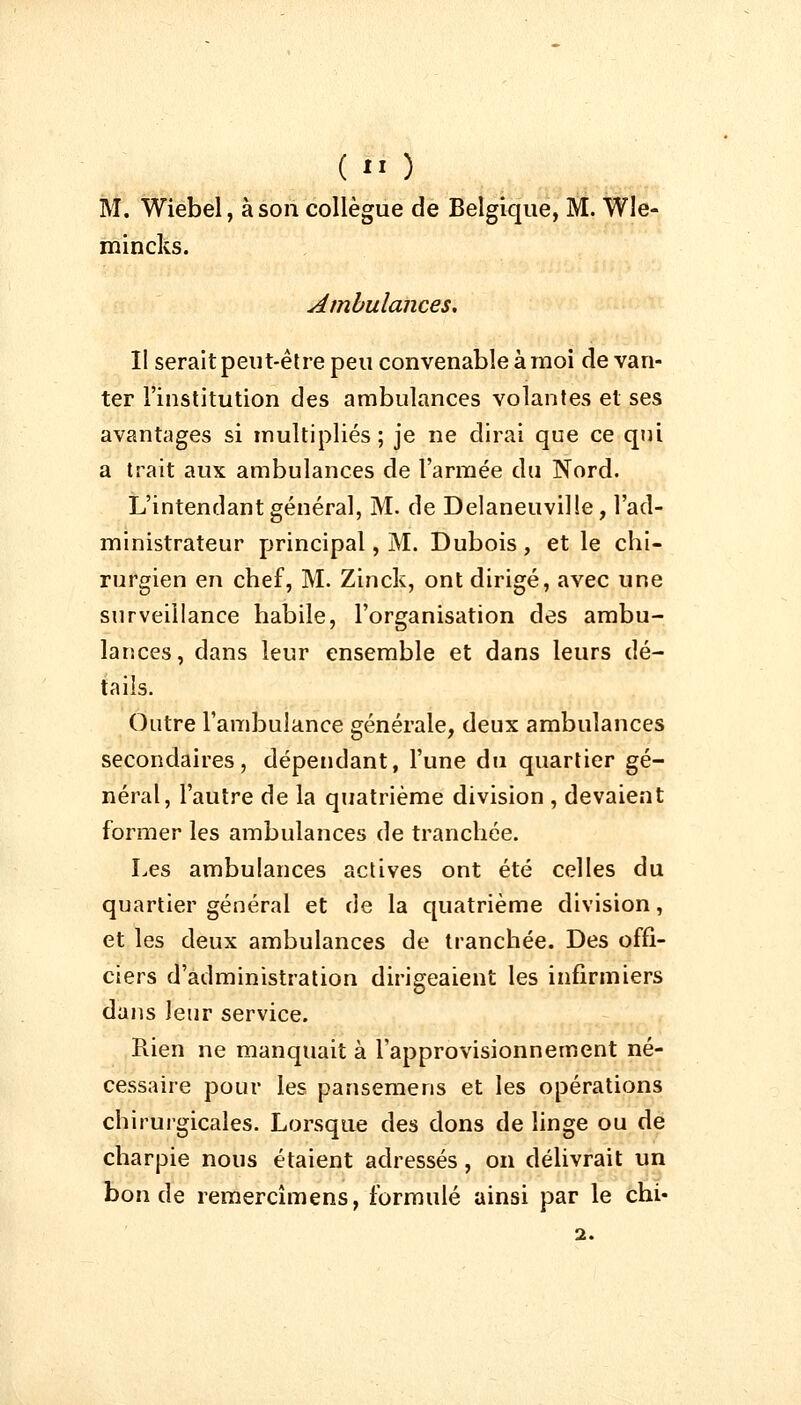 (*' ) M. Wiebel, à son collègue de Belgique, M. Wle- mincks. Ambulances. Il serait peut-être peu convenable à moi de van- ter l'institution des ambulances volantes et ses avantages si multipliés; je ne dirai que ce qui a trait aux ambulances de l'armée du Nord. L'intendant général, M. de Delaneuville , l'ad- ministrateur principal, M. Dubois , et le chi- rurgien en chef, M. Zinck, ont dirigé, avec une surveillance habile, l'organisation des ambu- lances, dans leur ensemble et dans leurs dé- tails. Outre l'ambulance générale, deux ambulances secondaires, dépendant, l'une du quartier gé- néral, l'autre de la quatrième division , devaient former les ambulances de tranchée. Les ambulances actives ont été celles du quartier général et de la quatrième division, et les deux ambulances de tranchée. Des offi- ciers d'administration dirigeaient les infirmiers dans leur service. Rien ne manquait à l'approvisionnement né- cessaire pour les. pansemens et les opérations chirurgicales. Lorsque des dons de linge ou de charpie nous étaient adressés, on délivrait un bonde remercîmens, formulé ainsi par le chi- 2.