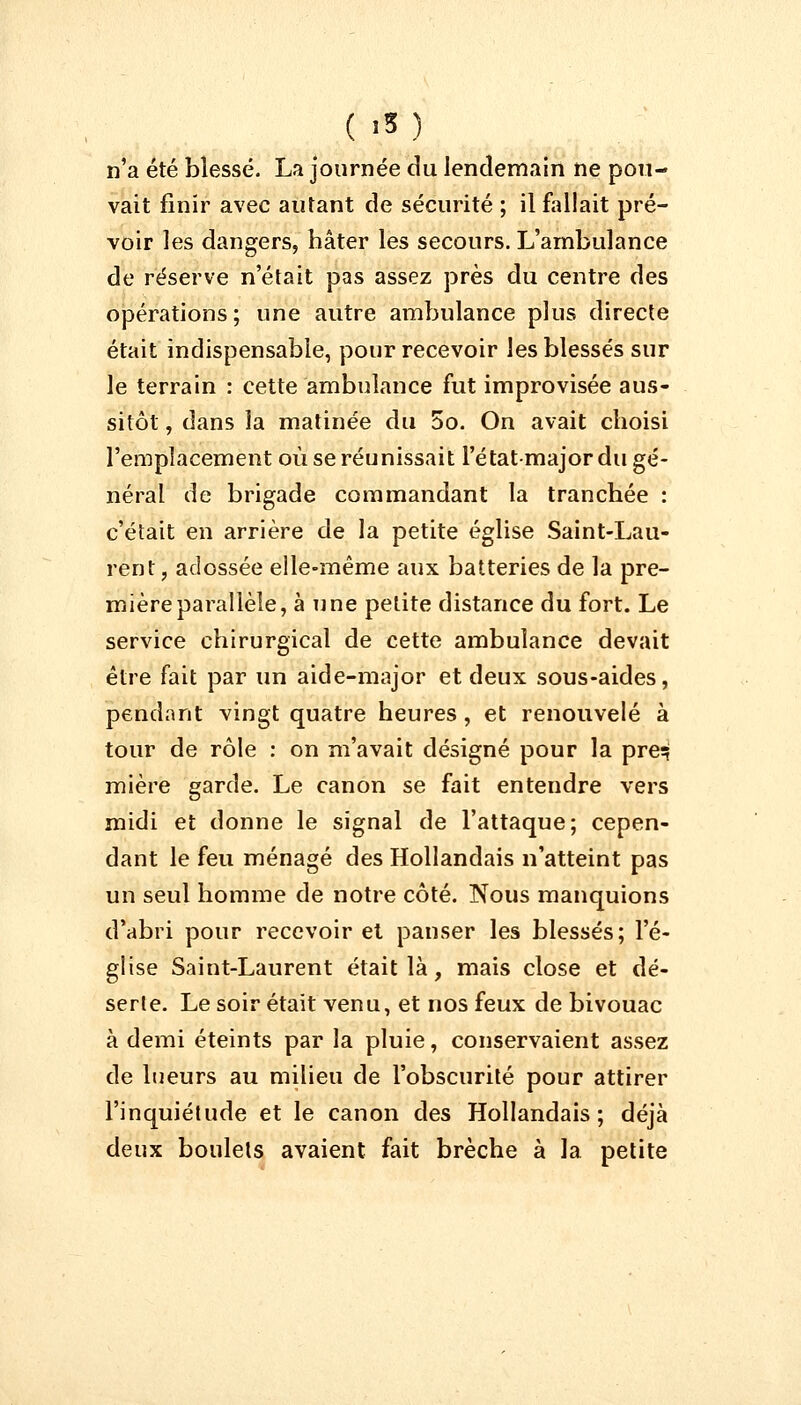 ( »* ) n'a été blessé. La journée du lendemain ne pou- vait finir avec autant de sécurité ; il fallait pré- voir les dangers, hâter les secours. L'ambulance de réserve n'était pas assez près du centre des opérations; une autre ambulance plus directe était indispensable, pour recevoir les blessés sur le terrain : cette ambulance fut improvisée aus- sitôt , dans la matinée du 5o. On avait choisi l'emplacement où se réunissait l'étatmajor du gé- néral de brigade commandant la tranchée : c'était en arrière de la petite église Saint-Lau- rent, adossée elle-même aux batteries de la pre- mière parallèle, à une petite distance du fort. Le service chirurgical de cette ambulance devait être fait par un aide-major et deux sous-aides, pendant vingt quatre heures , et renouvelé à tour de rôle : on m'avait désigné pour la preq mière garde. Le canon se fait entendre vers midi et donne le signal de l'attaque; cepen- dant le feu ménagé des Hollandais n'atteint pas un seul homme de notre côté. Nous manquions d'abri pour recevoir et panser les blessés; l'é- glise Saint-Laurent était là , mais close et dé- serte. Le soir était venu, et nos feux de bivouac à demi éteints par la pluie, conservaient assez de lueurs au milieu de l'obscurité pour attirer l'inquiétude et le canon des Hollandais; déjà deux boulets avaient fait brèche à la petite