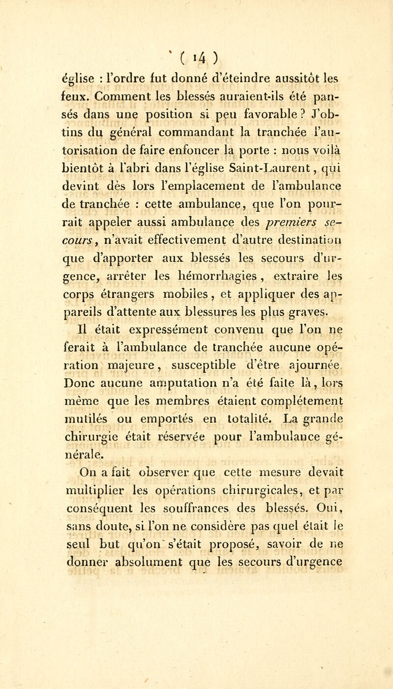 église : l'ordre fut donné d'éteindre aussitôt les feux. Comment les blessés auraient-ils été pan- sés dans une position si peu favorable ? J'ob- tins du général commandant la tranchée l'au- torisation de faire enfoncer la porte : nous voilà bientôt à l'abri dans l'église Saint-Laurent, qui devint dès lors l'emplacement de l'ambulance de tranchée : cette ambulance, que l'on pour- rait appeler aussi ambulance des premiers se- cours , n'avait effectivement d'autre destination que d'apporter aux blessés les secours d'ur- gence, arrêter les hémorrhagies, extraire les corps étrangers mobiles, et appliquer des ap- pareils d'attente aux blessures les plus graves. Il était expressément convenu que l'on ne ferait à l'ambulance de tranchée aucune opé- ration majeure, susceptible d'être ajournée Donc aucune amputation n'a été faite là, lors même que les membres étaient complètement mutilés ou emportés en totalité. La grande chirurgie était réservée pour l'ambulance gé- nérale. On a fait observer que cette mesure devait multiplier les opérations chirurgicales, et par conséquent les souffrances des blessés. Oui, sans doute, si l'on ne considère pas quel était ie seul but qu'on's'était proposé, savoir de ne donner absolument que les secours d'urgence