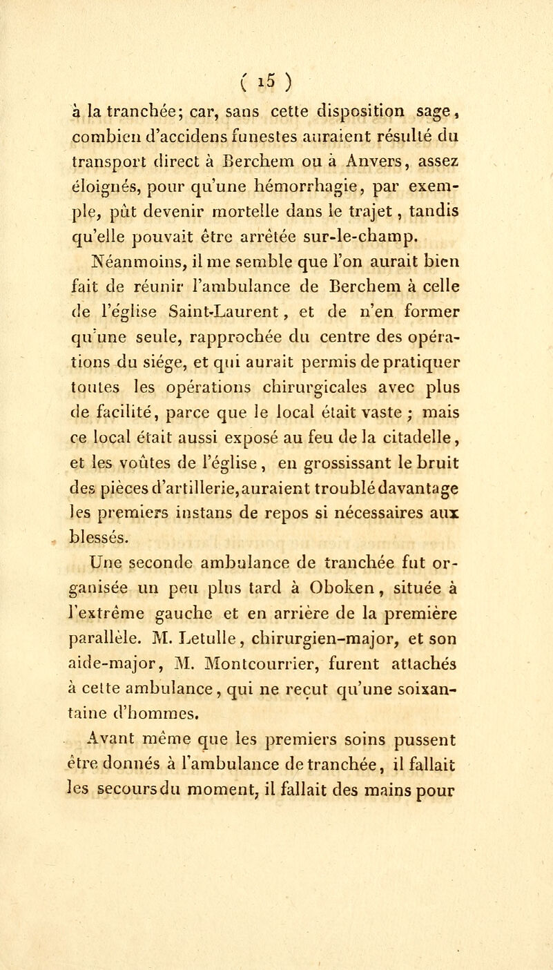 à la tranchée; car, sans cette disposition sage, combien d'accidens funestes auraient résulté du transport direct à Berchem ou à Anvers, assez éloignés, pour qu'une hémorrhagie, par exem- ple, put devenir mortelle dans le trajet, tandis qu'elle pouvait être arrêtée sur-le-champ. Néanmoins, il me semble que l'on aurait bien fait de réunir l'ambulance de Berchem à celle de l'église Saint-Laurent, et de n'en former qu'une seule, rapprochée du centre des opéra- tions du siège, et qui aurait permis de pratiquer toutes les opérations chirurgicales avec plus de facilité, parce que le local était vaste ; mais ce local était aussi exposé au feu de la citadelle, et les voûtes de l'église, en grossissant le bruit des pièces d'artillerie, auraient troublé davantage les premiers instans de repos si nécessaires aux blessés. Une seconde ambulance de tranchée fut or- ganisée un peu plus tard à Oboken, située à l'extrême gauche et en arrière de la première parallèle. M. Letulle, chirurgien-major, et son aide-major, M. Montcourrier, furent attachés à cette ambulance, qui ne reçut qu'une soixan- taine d'hommes. Avant même que les premiers soins pussent être donnés à l'ambulance de tranchée, il fallait les secours du moment, il fallait des mains pour