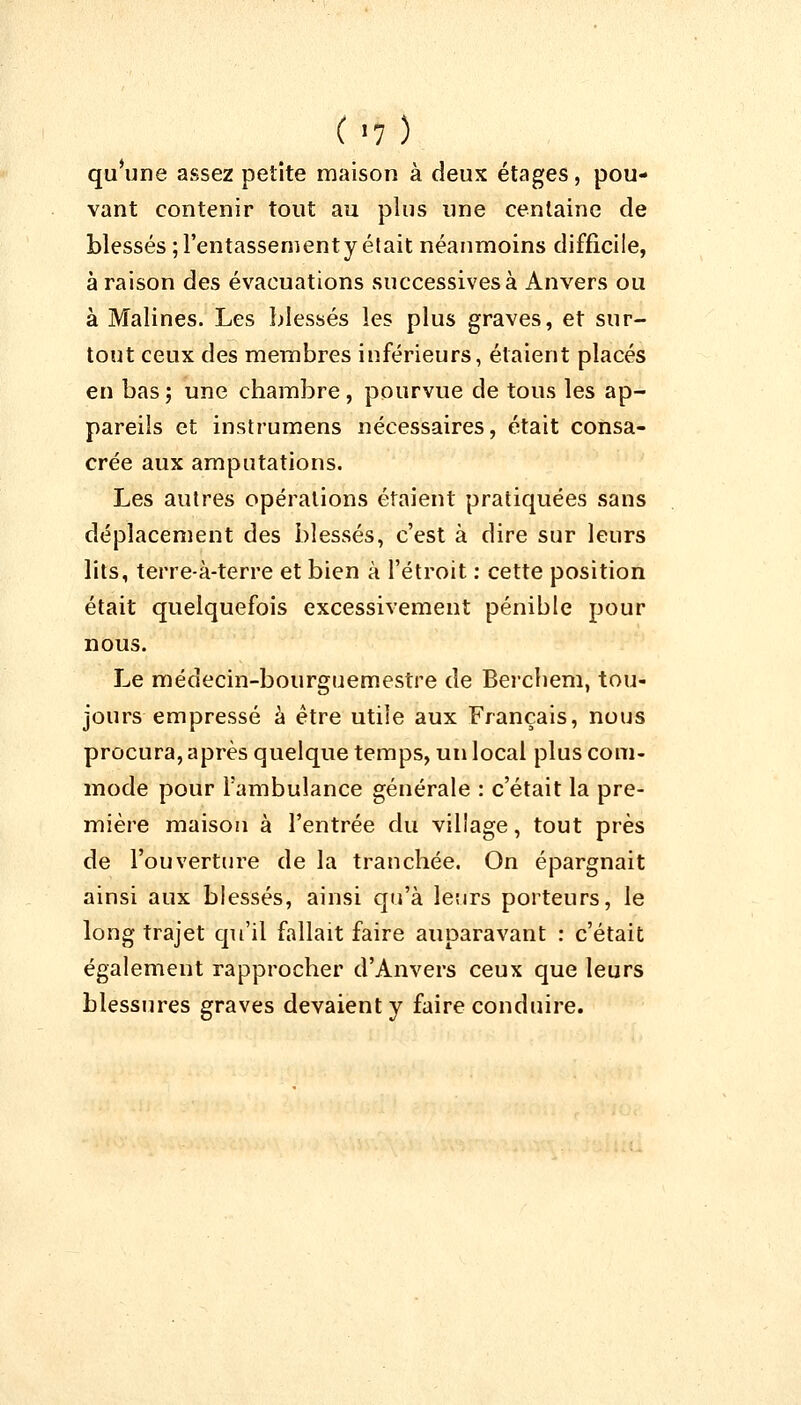 (>7) qu'une assez petite maison à deux étages, pou- vant contenir tout au plus une centaine de blessés ;l'entassementy était néanmoins difficile, à raison des évacuations successives à Anvers ou à Malines. Les blessés les plus graves, et sur- tout ceux des membres inférieurs, étaient placés en bas; une chambre, pourvue de tous les ap- pareils et instrumens nécessaires, était consa- crée aux amputations. Les autres opérations étaient pratiquées sans déplacement des blessés, c'est à dire sur leurs lits, terre-à-terre et bien à l'étroit : cette position était quelquefois excessivement pénible pour nous. Le médecin-bourguemestre de Berchem, tou- jours empressé à être utile aux Français, nous procura, après quelque temps, un local plus com- mode pour l'ambulance générale : c'était la pre- mière maison à l'entrée du village, tout près de l'ouverture de la tranchée. On épargnait ainsi aux blessés, ainsi qu'à leurs porteurs, le long trajet qu'il fallait faire auparavant : c'était également rapprocher d'Anvers ceux que leurs blessures graves devaient y faire conduire.
