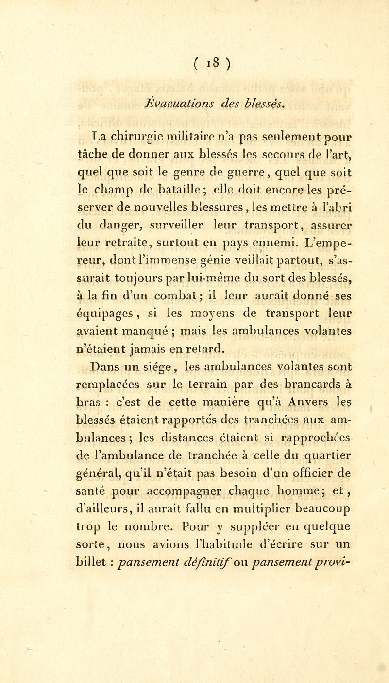 Évacuations des blessés. La chirurgie militaire n'a pas seulement pour tâche de donner aux blessés les secours de l'art, quel que soit le genre de guerre, quel que soit le champ de bataille; elle doit encore les pré- server de nouvelles blessures, les mettre à l'abri du danger, surveiller leur transport, assurer leur retraite, surtout en pays ennemi. L'empe- reur, dont l'immense génie veillait partout, s'as- surait toujours par lui-même du sort des blessés, à la fin d'un combat; il leur aurait donné ses équipages, si les moyens de transport leur avaient manqué ; mais les ambulances volantes n'étaient jamais en retard. Dans un siège, les ambulances volantes sont remplacées sur le terrain par des brancards à bras : c'est de cette manière qu'à Anvers les blessés étaient rapportés des tranchées aux am- bulances ; les distances étaient si rapprochées de l'ambulance de tranchée à celle du quartier général, qu'il n'était pas besoin d'un officier de santé pour accompagner chaque homme; et, d'ailleurs, il aurait fallu en multiplier beaucoup trop le nombre. Pour y suppléer en quelque sorte, nous avions l'habitude d'écrire sur un billet : pansement définitif ou pansement provi-