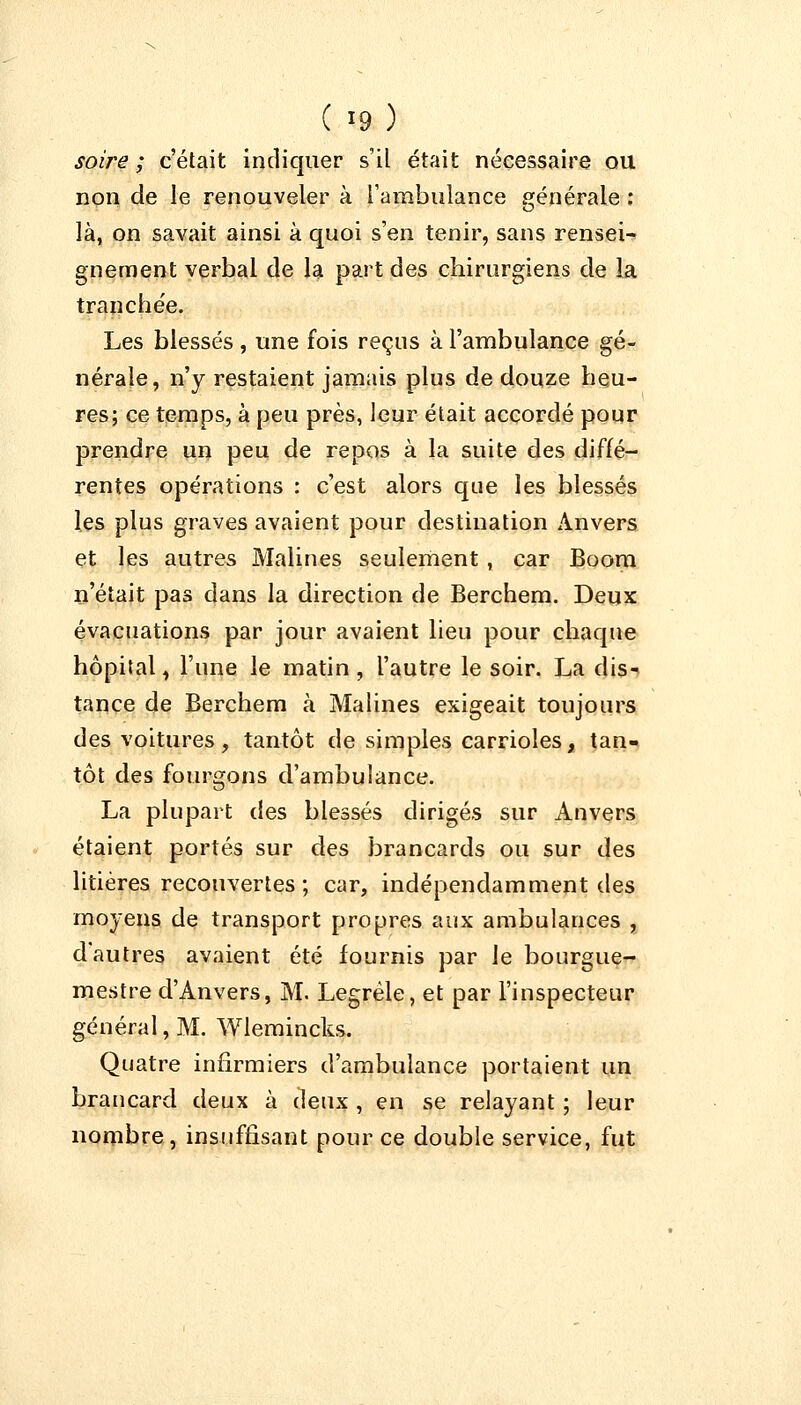 soire ; c'était indiquer s'il était nécessaire ou non de le renouveler à l'ambulance générale : là, on savait ainsi à quoi s'en tenir, sans rensei- gnement verbal de la part des chirurgiens de la tranchée. Les blessés, une fois reçus à l'ambulance gé- nérale, n'y restaient jamais plus de douze heu- res; ce temps, à peu près, leur était accordé pour prendre un peu de repos à la suite des diffé- rentes opérations : c'est alors que les blessés les plus graves avaient pour destination Anvers et les autres Malines seulement, car Boom n'était pas dans la direction de Berchem. Deux évacuations par jour avaient lieu pour chaque hôpital, l'une le matin, l'autre le soir. La dis- tance de Berchem à Malines exigeait toujours des voitures, tantôt de simples carrioles, tan- tôt des fourgons d'ambulance. La plupart des blessés dirigés sur Anvers étaient portés sur des brancards ou sur des litières recouvertes ; car, indépendamment des moyens de transport propres aux ambulances , d'autres avaient été fournis par le bourgue- mestre d'Anvers, M. Legrèle, et par l'inspecteur général, M. Wlemincks. Quatre infirmiers d'ambulance portaient un brancard deux à deux , en se relayant ; leur nombre, insuffisant pour ce double service, fut