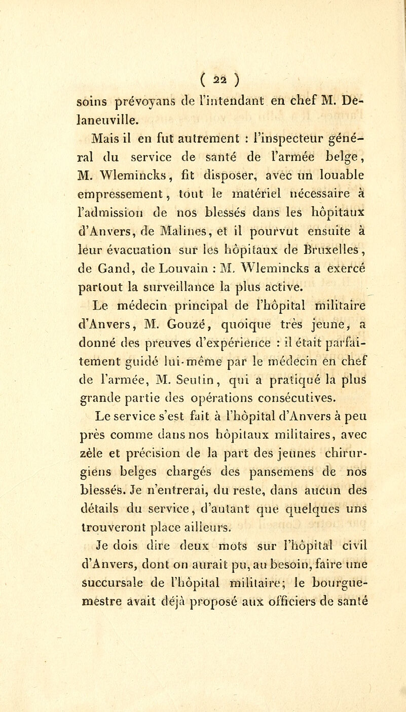 (m) soins prévoyans de l'intendant en chef M. De- laneuville. Mais il en fut autrement : l'inspecteur géné- ral du service de santé de l'armée belge, M. Wlemincks, fit disposer, avec un louable empressement, tout le matériel nécessaire à l'admission de nos blessés dans les hôpitaux d'Anvers, de Malines, et il pourvut ensuite à leur évacuation sur les hôpitaux de Bruxelles, de Gand, de Louvain : M. Wlemincks a exercé partout la surveillance la plus active. Le médecin principal de l'hôpital militaire d'Anvers, M. Gouzé, quoique très jeune, a donné des preuves d'expérience : il était parfai- tement guidé lui-même par le médecin en chef de l'armée, M. Seutin, qui a pratiqué la plus grande partie des opérations consécutives. Le service s'est fait à l'hôpital d'Anvers à peu près comme dans nos hôpitaux militaires, avec zèle et précision de la part des jeunes chirur- giens belges chargés des pansemens de nos blessés. Je n'entrerai, du reste, dans aucun des détails du service, d'autant que quelques uns trouveront place ailleurs. Je dois dire deux mots sur l'hôpital civil d'Anvers, dont on aurait pu, au besoin, faire une succursale de l'hôpital militaire; le bourgue- mestre avait déjà proposé aux officiers de santé