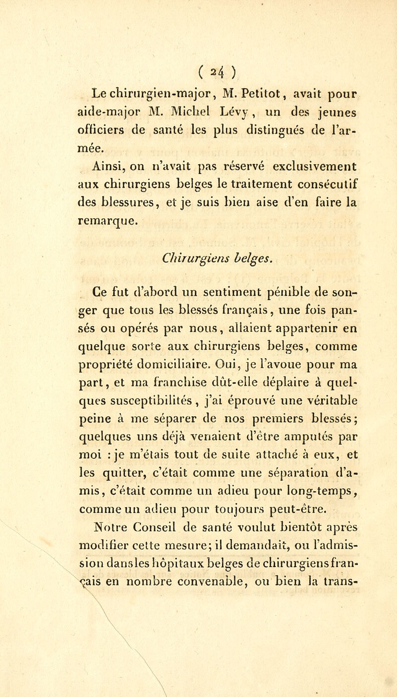 (H ) Le chirurgien-major, M. Petitot, avait pour aide-major M. Michel Lévy, un des jeunes officiers de santé les plus distingués de l'ar- mée. Ainsi, on n'avait pas réservé exclusivement aux chirurgiens belges le traitement consécutif des blessures, et je suis bien aise d'en faire la remarque. Chirurgiens belges. Ce fut d'abord un sentiment pénible de son- ger que tous les blessés français, une fois pan- sés ou opérés par nous, allaient appartenir en quelque sorte aux chirurgiens belges, comme propriété domiciliaire. Oui, je l'avoue pour ma part, et ma franchise dût-elle déplaire à quel- ques susceptibilités, j'ai éprouvé une véritable peine à me séparer de nos premiers blessés; quelques uns déjà venaient d'être amputés par moi : je m'étais tout de suite attaché à eux, et les quitter, c'était comme une séparation d'a- mis, c'était comme un adieu pour long-temps, comme un adieu pour toujours peut-être. Notre Conseil de santé voulut bientôt après modifier cette mesure; il demandait, ou l'admis- sion dans les hôpitaux belges de chirurgiens fran- çais en nombre convenable, ou bien la trans-