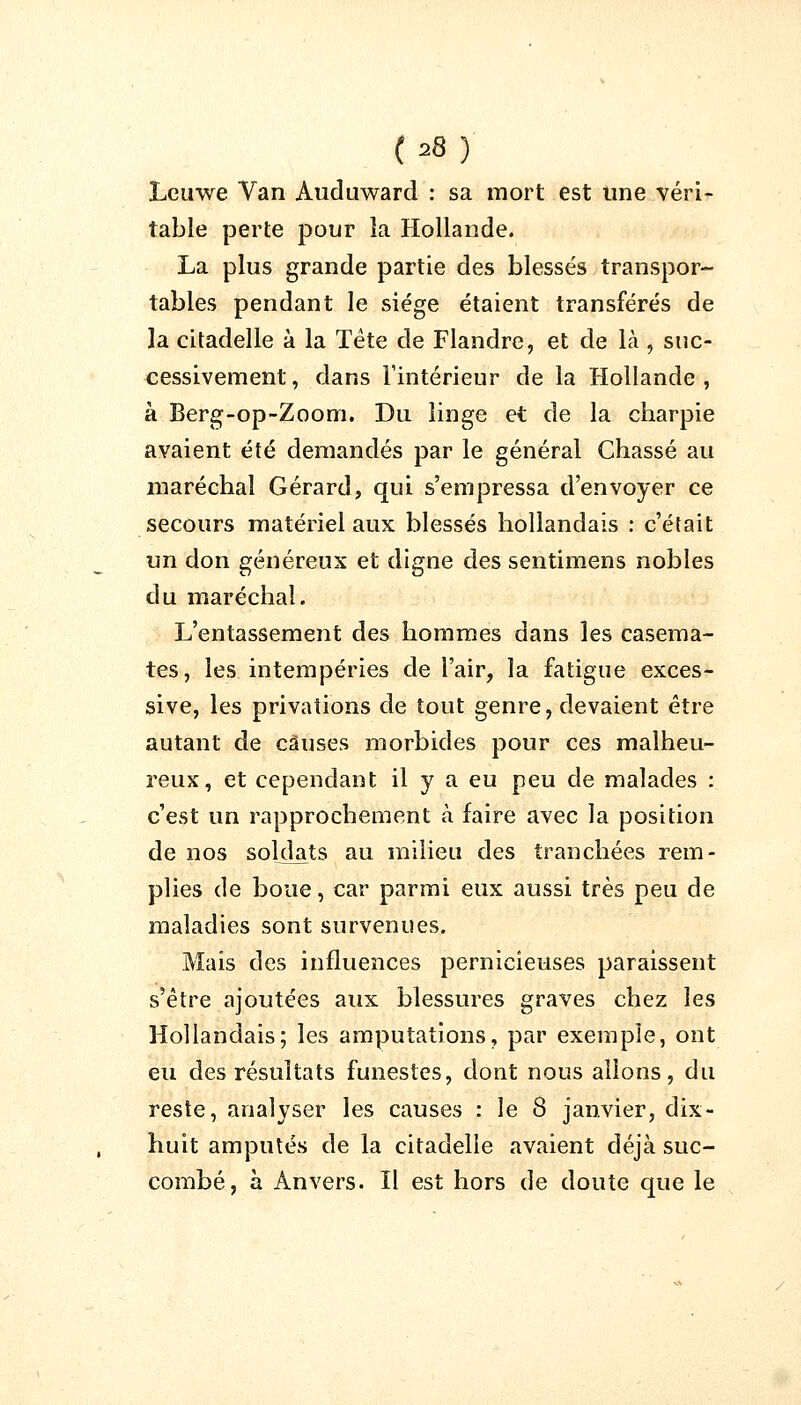 Lcuwe Van Auduward : sa mort est une véri- table perte pour la Hollande. La plus grande partie des blessés transpor- tables pendant le siège étaient transférés de la citadelle à la Tète de Flandre, et de là , suc- cessivement, dans l'intérieur de la Hollande, à Berg-op-Zoom. Du linge et de la charpie avaient été demandés par le général Chassé au maréchal Gérard, qui s'empressa d'envoyer ce secours matériel aux blessés hollandais : c'était un don généreux et digne des sentimens nobles du maréchal. L'entassement des hommes dans les casema- tes, les intempéries de l'air, la fatigue exces- sive, les privations de tout genre, devaient être autant de causes morbides pour ces malheu- reux, et cependant il y a eu peu de malades : c'est un rapprochement à faire avec la position de nos soldats au milieu des tranchées rem- plies de boue, car parmi eux aussi très peu de maladies sont survenues. Mais des influences pernicieuses paraissent s'être ajoutées aux blessures graves chez les Hollandais; les amputations, par exemple, ont eu des résultats funestes, dont nous allons, du reste, analyser les causes : le 8 janvier, dix- huit amputés de la citadelle avaient déjà suc- combé, à Anvers. Il est hors de doute que le