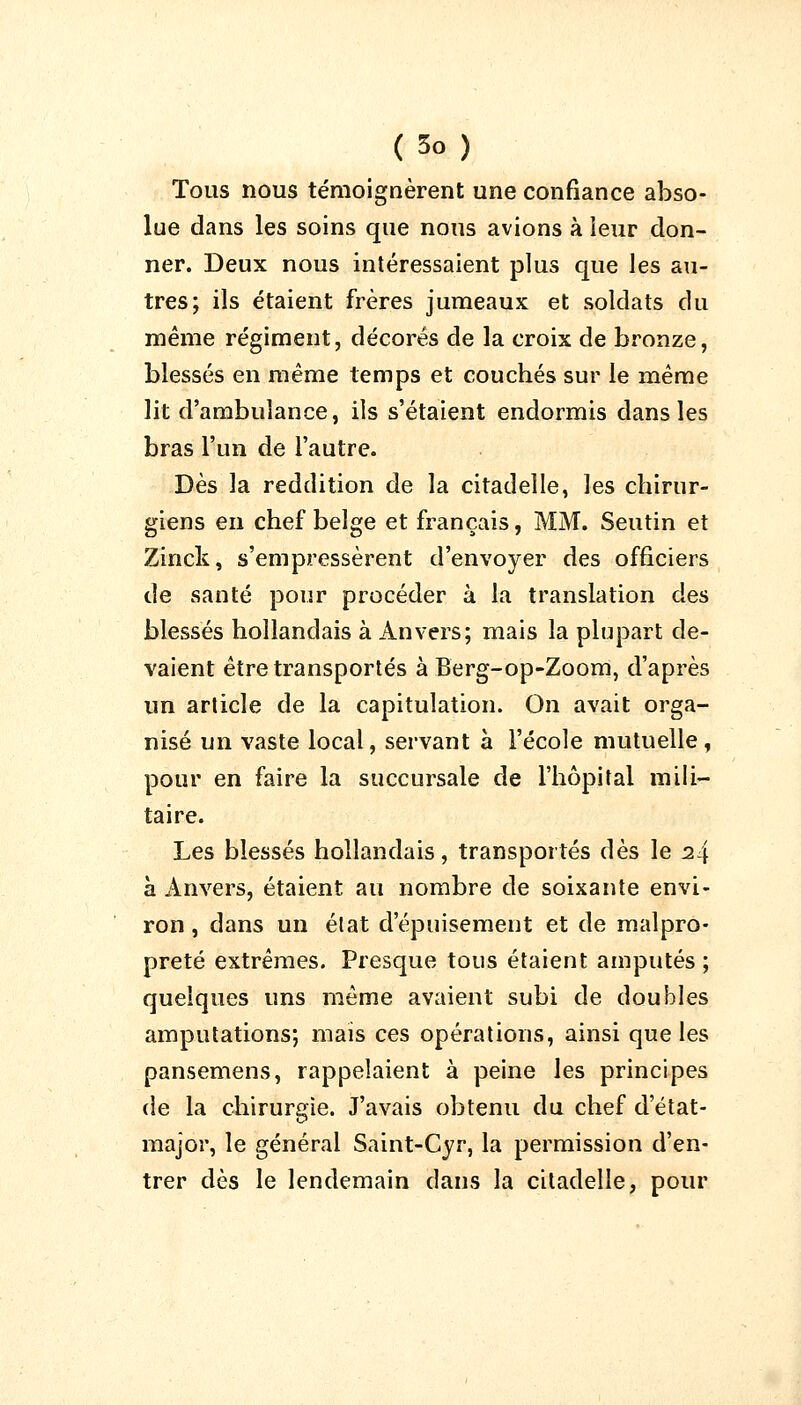 Tous nous témoignèrent une confiance abso- lue dans les soins que nous avions à leur don- ner. Deux nous intéressaient plus que les au- tres; ils étaient frères jumeaux et soldats du même régiment, décorés de la croix de bronze, blessés en même temps et couchés sur le même lit d'ambulance, ils s'étaient endormis dans les bras l'un de l'autre. Dès la reddition de la citadelle, les chirur- giens en chef belge et français, MM. Seutin et Zinck, s'empressèrent d'envoyer des officiers de santé pour procéder à la translation des blessés hollandais à Anvers; mais la plupart de- vaient être transportés à Berg-op-Zoom, d'après un article de la capitulation. On avait orga- nisé un vaste local, servant à l'école mutuelle, pour en faire la succursale de l'hôpital mili- taire. Les blessés hollandais, transportés dès le i!\ à Anvers, étaient au nombre de soixante envi- ron , dans un état d'épuisement et de malpro- preté extrêmes. Presque tous étaient amputés ; quelques uns même avaient subi de doubles amputations; mais ces opérations, ainsi que les pansemens, rappelaient à peine les principes de la chirurgie. J'avais obtenu du chef d'état- major, le général Saint-Cyr, la permission d'en- trer dès le lendemain dans la citadelle, pour