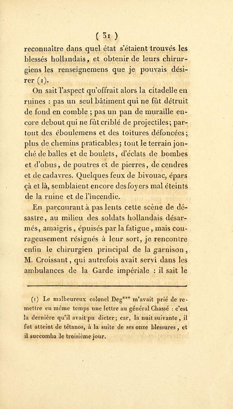 (3. ) reconnaître dans quel état s'étaient trouvés les blessés hollandais, et obtenir de leurs chirur- giens les renseignemens que je pouvais dési- rer (i). On sait l'aspect qu'offrait alors la citadelle en ruines : pas un seul bâtiment qui ne fût détruit de fond en comble ; pas un pan de muraille en- core debout qui ne fût criblé de projectiles; par- tout des éboulemens et des toitures défoncées; plus de chemins praticables ; tout le terrain jon- ché de balles et de boulets, d'éclats de bombes et d'obus, de poutres et de pierres, de cendres et de cadavres. Quelques feux de bivouac, épars çà et là, semblaient encore des foyers mal éteints de la ruine et de l'incendie. En parcourant à pas lents cette scène de dé- sastre, au milieu des soldats hollandais désar- més, amaigris , épuisés par la fatigue , mais cou- rageusement résignés à leur sort, je rencontre enfin le chirurgien principal de la garnison, M. Croissant, qui autrefois avait servi dans les ambulances de la Garde impériale : il sait le (i) Le malheureux colonel Deg*** m'avait prié de re- mettre en même temps une lettre au général Chassé : c'est la dernière qu'il avait pu dicter; car, la nuit suivante , il fut atteint de tétanos, à la suite de ses onze blessures, et il succomba le troisième jour.
