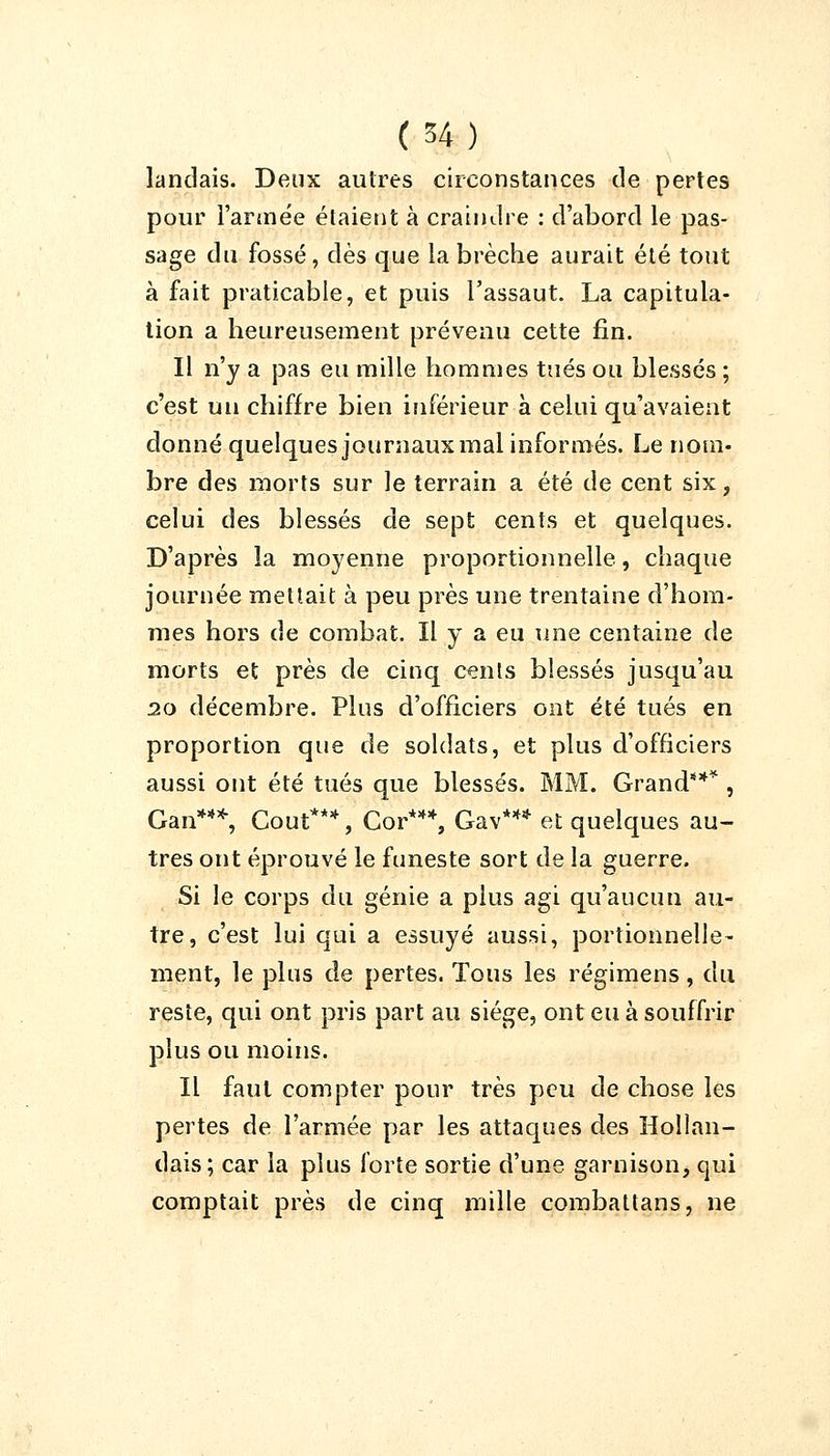 landais. Deux autres circonstances de pertes pour l'armée étaient à craindre : d'abord le pas- sage du fossé, dès que la brèche aurait été tout à fait praticable, et puis l'assaut. La capitula- tion a heureusement prévenu cette fin. Il n'y a pas eu mille hommes tués ou blessés ; c'est un chiffre bien inférieur à celui qu'avaient donné quelques journaux mal informés. Le nom- bre des morts sur le terrain a été de cent six, celui des blessés de sept cents et quelques. D'après la moyenne proportionnelle, chaque journée menait à peu près une trentaine d'hom- mes hors de combat. Il y a eu une centaine de morts et près de cinq cents blessés jusqu'au 20 décembre. Plus d'officiers ont été tués en proportion que de soldats, et plus d'officiers aussi ont été tués que blessés. MM. Grand*** , Gan***, Coût***, Cor***, Gav*** et quelques au- tres ont éprouvé le funeste sort de la guerre. Si le corps du génie a plus agi qu'aucun au- tre, c'est lui qui a essuyé aussi, portionnelle- ment, le plus de pertes. Tous les régimens, du reste, qui ont pris part au siège, ont eu à souffrir plus ou moins. Il faut compter pour très peu de chose les pertes de l'armée par les attaques des Hollan- dais; car la plus forte sortie d'une garnison, qui comptait près de cinq mille combattans, ne