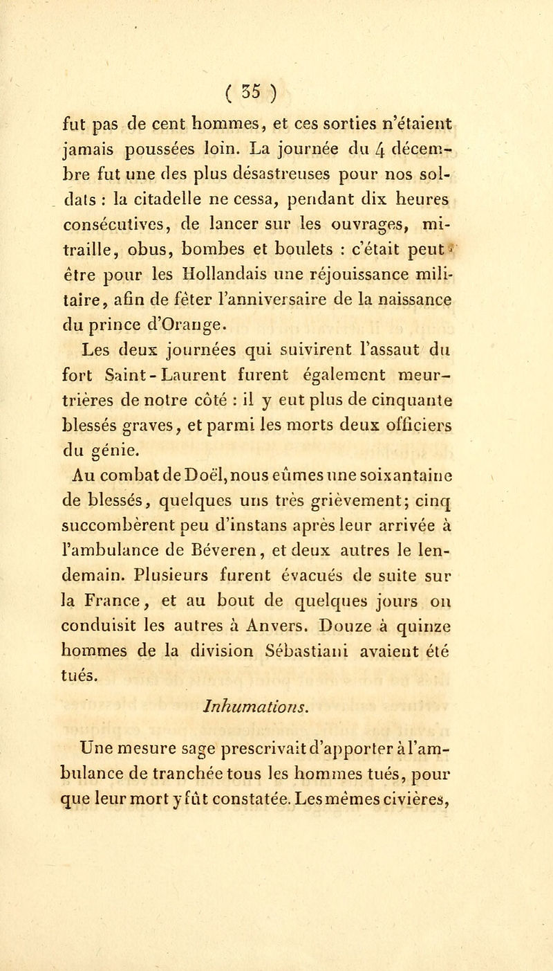 fut pas de cent hommes, et ces sorties n'étaient jamais poussées loin. La journée du 4 décem- bre fut une des plus désastreuses pour nos sol- dats : la citadelle ne cessa, pendant dix heures consécutives, de lancer sur les ouvrages, mi- traille, obus, bombes et boulets : c'était peut' être pour les Hollandais une réjouissance mili- taire, afin de fêter l'anniversaire de la naissance du prince d'Orange. Les deux journées qui suivirent l'assaut du fort Saint-Laurent furent également meur- trières de notre côté : il y eut plus de cinquante blessés graves, et parmi les morts deux officiers du génie. Au combat de Doël, nous eûmes une soixantaine de blessés, quelques uns très grièvement; cinq succombèrent peu d'instans après leur arrivée à l'ambulance de Béveren, et deux autres le len- demain. Plusieurs furent évacués de suite sur la France, et au bout de quelques jours on conduisit les autres à Anvers. Douze à quinze hommes de la division Sébastiani avaient été tués. Inhumations. Une mesure sage prescrivait d'apporter à l'am- bulance de tranchée tous les hommes tués, pour que leur mort y fût constatée. Lesmêmes civières,